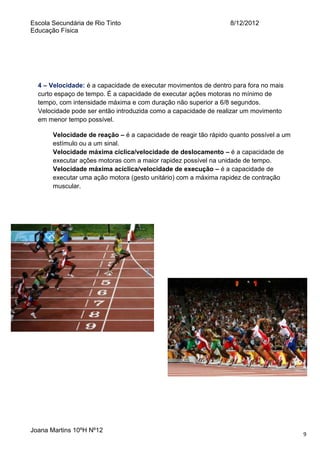 Escola Secundária de Rio Tinto
Educação Física

8/12/2012

4 – Velocidade: é a capacidade de executar movimentos de dentro para fora no mais
curto espaço de tempo. É a capacidade de executar ações motoras no mínimo de
tempo, com intensidade máxima e com duração não superior a 6/8 segundos.
Velocidade pode ser então introduzida como a capacidade de realizar um movimento
em menor tempo possível.
Velocidade de reação – é a capacidade de reagir tão rápido quanto possível a um
estímulo ou a um sinal.
Velocidade máxima cíclica/velocidade de deslocamento – é a capacidade de
executar ações motoras com a maior rapidez possível na unidade de tempo.
Velocidade máxima acíclica/velocidade de execução – é a capacidade de
executar uma ação motora (gesto unitário) com a máxima rapidez de contração
muscular.

Joana Martins 10ºH Nº12

9

 