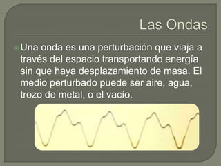 Las OndasUna onda es una perturbación que viaja a través del espacio transportando energía sin que haya desplazamiento de masa. El medio perturbado puede ser aire, agua, trozo de metal, o el vacío.
