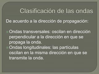 Clasificación de las ondasDe acuerdo a la dirección de propagación:Ondas transversales: oscilan en dirección perpendicular a la dirección en que se propaga la onda.Ondas longitudinales: las partículas oscilan en la misma dirección en que se transmite la onda.