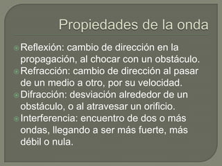 Propiedades de la ondaReflexión: cambio de dirección en la propagación, al chocar con un obstáculo.Refracción: cambio de dirección al pasar de un medio a otro, por su velocidad.Difracción: desviación alrededor de un obstáculo, o al atravesar un orificio.Interferencia: encuentro de dos o más ondas, llegando a ser más fuerte, más débil o nula. 