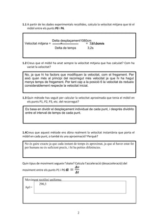 2
1.1 A partir de les dades experimentals recollides, calcula la velocitat mitjana que té el
mòbil entre els punts P0 i P6.
1.2 Creus que el mòbil ha anat sempre la velocitat mitjana que has calculat? Com ha
variat la velocitat?
1.3 Quin mètode has seguit per calcular la velocitat aproximada que tenia el mòbil en
els punts P1, P2, P3, etc. del recorregut?
1.4Creus que aquest mètode ens dóna realment la velocitat instantània que porta el
mòbil en cada punt, o també és una aproximació? Perquè?
Quin tipus de moviment segueix l’skate? Calcula l’acceleració (desacceleració) del
moviment entre els punts P1 i P6:
Velocitat mitjana = = = 337.5cm/s
Delta desplaçament1080cm
Delta de temps 3,2s
No, ja que hi ha factors que modifiquen la velocitat, com el fregament. Per
això quan més al principi del recorregut més velocitat ja que hi ha hagut
menys temps de fregament. Per tant cap a la posició 6 la velocitat és redueix
considerablement respecte la velocitat inicial.
Es basa en dividir el desplaçament individual de cada punt, i després dividirlo
entre el interval de temps de cada punt.
No és gaire exacte ja que cada instant de temps és aproximat, ja que al haver estat fet
per humans no és suficient precís, i hi ha petites diferències.
Moviment rectilini uniforme.
Ap1=
290,3
 
