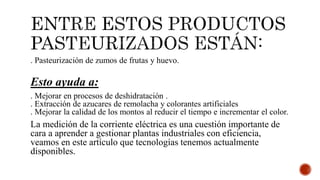 . Pasteurización de zumos de frutas y huevo.
Esto ayuda a:
. Mejorar en procesos de deshidratación .
. Extracción de azucares de remolacha y colorantes artificiales
. Mejorar la calidad de los montos al reducir el tiempo e incrementar el color.
La medición de la corriente eléctrica es una cuestión importante de
cara a aprender a gestionar plantas industriales con eficiencia,
veamos en este artículo que tecnologías tenemos actualmente
disponibles.
 