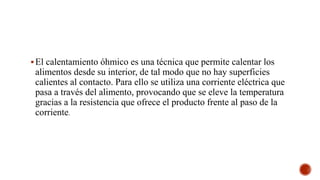 El calentamiento óhmico es una técnica que permite calentar los
alimentos desde su interior, de tal modo que no hay superficies
calientes al contacto. Para ello se utiliza una corriente eléctrica que
pasa a través del alimento, provocando que se eleve la temperatura
gracias a la resistencia que ofrece el producto frente al paso de la
corriente.
 