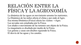 La dinámica de las aguas en movimiento arrastra los nutrientes.
La Dinámica de las nubes afecta el clima y por ende al Agro.
Esa misma Dinámica (Física) afecta los vientos →Agro.
Las nevadas son estudiadas por la Física.
Los aludes o movimiento de las terrenos son objeto de la Física.
La maquinaria es diseñada por medio de la Física.
Las galeras y casas son diseños siguiendo la Física.
El desvío de las aguas y los canales.
 
