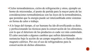 Ciclos termodinámicos, ciclos de refrigeración y otros, ejemplo un
horno de microondas, el punto de partida para la mayor parte de las
consideraciones termodinámicas son las leyes de la termodinámica,
que postulan que la energía puede ser intercambiada entre sistemas
en forma de calor o trabajo.
A lo largo del tiempo, el ser humano ha ido diversificando su dieta
y perfeccionando las técnicas para la conservación de los alimentos,
con lo que el deterioro de los productos es cada vez más controlado.
El calor asociado a algunos cambios que sufren determinadas
sustancias bajo la acción de un campo magnético; es llamado efecto
magneto calórico. Por eso el uso de refrigeradoras para la
conservación de dichos alimentos.
 