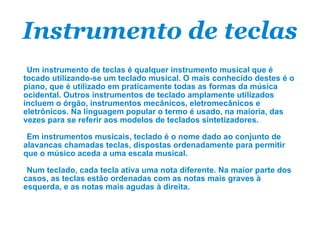 Instrumento de teclas Um instrumento de teclas é qualquer instrumento musical que é tocado utilizando-se um teclado musical. O mais conhecido destes é o piano, que é utilizado em praticamente todas as formas da música ocidental. Outros instrumentos de teclado amplamente utilizados incluem o órgão, instrumentos mecânicos, eletromecânicos e eletrônicos. Na linguagem popular o termo é usado, na maioria, das vezes para se referir aos modelos de teclados sintetizadores. Em instrumentos musicais, teclado é o nome dado ao conjunto de alavancas chamadas teclas, dispostas ordenadamente para permitir que o músico aceda a uma escala musical. Num teclado, cada tecla ativa uma nota diferente. Na maior parte dos casos, as teclas estão ordenadas com as notas mais graves à esquerda, e as notas mais agudas à direita. 