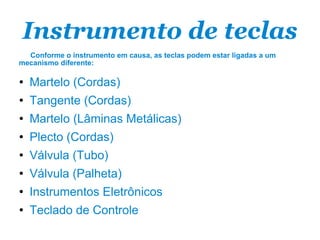 Instrumento de teclas Conforme o instrumento em causa, as teclas podem estar ligadas a um mecanismo diferente: Martelo (Cordas) Tangente (Cordas) Martelo (Lâminas Metálicas) Plecto (Cordas) Válvula (Tubo) Válvula (Palheta) Instrumentos Eletrônicos Teclado de Controle 