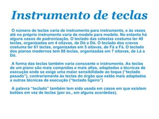 Instrumento de teclas O número de teclas varia de instrumento para instrumento, e às vezes até no próprio instrumento varia de modelo para modelo. No entanto há alguns casos de padronização. O teclado das celestas costuma ter 49 teclas, organizadas em 4 oitavas, de Dó a Dó. O teclado dos cravos costuma ter 61 teclas, organizadas em 5 oitavas, de Fá a Fá. O teclado dos pianos modernos tem 88 teclas, organizadas em 7 oitavas, de Lá a Dó. A forma das teclas também varia consoante o instrumento. As teclas de um piano são mais compridas e mais altas, adaptadas a técnicas de execução onde se exige uma maior sensibilidade ao toque (“teclado pesado”), contrariamente às teclas do órgão que estão mais adaptadas a outras técnicas de execução (“teclado ligeiro”) A palavra “teclado” também tem sido usada em casos em que existem botões em vez de teclas (por ex., em alguns acordeões). 