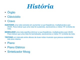 História Órgão Clávicódio Cravo SUSTENIR  uma nota consiste em aumentar a sua freqüência, multiplicando-a por 25/24. Para indicar que uma nota foi sustenida, escrevemos o índice "#" à direita da nota. BEMOLIZAR  uma nota significa diminuir a sua freqüência, multiplicando-a por 24/25. Para indicar que uma nota foi bemolizada, escrevemos o índice "b" à direita da nota. TRITONO  um intervalo entre alturas de duas notas musicais que possua exatamente três tons inteiros Piano Piano Elétrico Sintetizador Moog 