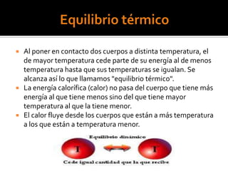  Al poner en contacto dos cuerpos a distinta temperatura, el
de mayor temperatura cede parte de su energía al de menos
temperatura hasta que sus temperaturas se igualan. Se
alcanza así lo que llamamos "equilibrio térmico".
 La energía calorífica (calor) no pasa del cuerpo que tiene más
energía al que tiene menos sino del que tiene mayor
temperatura al que la tiene menor.
 El calor fluye desde los cuerpos que están a más temperatura
a los que están a temperatura menor.
 
