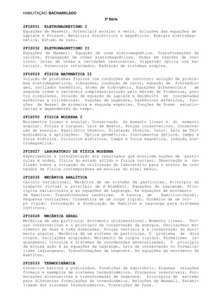 3ª Série
HABILITAÇÃO: BACHARELADO
2FIS051 ELETROMAGNETISMO I
2FIS032 ELETROMAGNETISMO II
2FIS029 FÍSICA MATEMÁTICA II
2FIS050 FÍSICA MODERNA I
2FIS027 LABORATÓRIO DE FÍSICA MODERNA
2FIS030 MECÂNICA ANALÍTICA
2FIS028 MECÂNICA GERAL
2FIS033 TERMODINÂMICA
Equações de Maxwell. Potenciais escalar e vetor. Soluções das equações de
Laplace e Poisson. Materiais dielétricos e magnéticos. Energia eletromag-
nética. Estudo de caso.
Equações de Maxwell. Equação de onda eletromagnética. Transformações de
calibre. Propagação de ondas eletromagnéticas. Ondas em regiões de con-
torno. Guias de ondas e cavidades ressonantes. Dispersão óptica nos ma-
teriais. Potenciais retardados. Radiação de sistemas simples.
Solução de problemas físicos com condições de contorno: solução de proble-
mas eletromagnéticos, vibrações, condução de calor, equação de Schroedin-
ger, oscilador harmônico, átomo de hidrogênio. Equações diferenciais de
segunda ordem e variáveis complexas:solução pelo método de Frobenius, pon-
tos singulares. Solução da equação de Laplace e Helmholtz em coordenadas
esféricas e cilíndricas: funções de Legendre, harmônicos esféricos, fun-
ções de Bessel de primeira e segunda espécies. Funções de Green estacio-
nárias e dependentes do tempo.
Movimentos linear e angular. Conservação do momento linear e do momento
angular. Forças e torques. Leis de Newton. Forças conservativas. Conserva-
ção de energia. Equilíbrio térmico. Dilatação térmica. Calor. Leis da Ter-
modinâmica e aplicações. Óptica geométrica. Instrumentos ópticos. Campo e
força elétrica. Circuitos elétricos. Campo e força magnética. Indução ele-
tromagnética.
Experimentos e interpretação dos resultados que envolvem noções de partí-
culas e ondas, física do estado sólido e física nuclear. Observação e re-
flexão sobre a situação da utilização do laboratório para o ensino de con-
teúdos de física contemporânea em escolas do nível médio.
Cálculo variacional. Mecânica de um sistema de partículas. Princípio do
trabalho virtual e princípio de D´Alembert. Equações de Lagrange. Prin-
cípios variacionais e as equações de Lagrange. As equações de movimento
de Hamilton. Transformações canônicas. A teoria de Hamilton-Jacobi.
Pequenas oscilações. Cinemática de um corpo rígido. Dinâmica de um cor-
po rígido. Introdução à formulação de Hamilton e Lagrange para sistemas
contínuos.
Mecânica de uma partícula: movimento unidimensional. Momento linear. For-
ças conservativas e o princípio de conservação da energia. Oscilações: mo-
vimento em duas e três dimensões. Forças centrais e a conservação do movi-
mento angular. Mecânica de um sistema de partículas. O problema de dois
corpos. Oscilações acopladas. Movimento de corpos rígidos. Formalismo la-
grangeano: vínculos e sistemas de coordenadas generalizadas. O princípio
da mínima ação e as equações de Lagrange. Leis de conservação no formalis-
lismo lagrangeano. Transformações de Legendre. As equações de movimento de
Hamilton.
Conceitos básicos e postulados. Condições de equilíbrio. Algumas relações
formais e exemplos de sistemas termodinâmicos. Processos reversíveis. For-
mulações alternativas e transformadas de Legendre. Princípios de extremo
para diferentes formulações da termodinâmica. Relações de Maxwell. Estabi-
lidade dos sistemas termodinâmicos. Transições de fase.
 