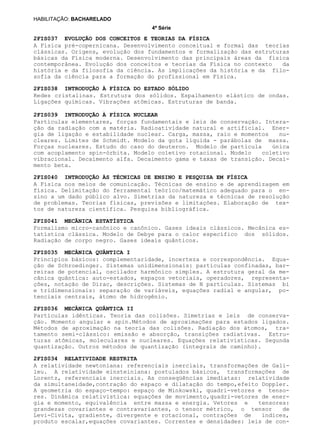 4ª Série
HABILITAÇÃO: BACHARELADO
2FIS037 EVOLUÇÃO DOS CONCEITOS E TEORIAS DA FÍSICA
2FIS038 INTRODUÇÃO À FÍSICA DO ESTADO SÓLIDO
2FIS039 INTRODUÇÃO À FÍSICA NUCLEAR
2FIS040 INTRODUÇÃO ÀS TÉCNICAS DE ENSINO E PESQUISA EM FÍSICA
2FIS041 MECÂNICA ESTATÍSTICA
2FIS035 MECÂNICA QUÂNTICA I
2FIS036 MECÂNICA QUÂNTICA II
2FIS034 RELATIVIDADE RESTRITA
A Física pré-copernicana. Desenvolvimento conceitual e formal das teorias
clássicas. Origens, evolução dos fundamentos e formalização das estruturas
básicas da Física moderna. Desenvolvimento das principais áreas da física
contemporânea. Evolução dos conceitos e teorias da Física no contexto da
história e da filosofia da ciência. As implicações da história e da filo-
sofia da ciência para a formação do profissional em Física.
Redes cristalinas. Estrutura dos sólidos. Espalhamento elástico de ondas.
Ligações químicas. Vibrações atômicas. Estruturas de banda.
Partículas elementares, forças fundamentais e leis de conservação. Intera-
ção da radiação com a matéria. Radioatividade natural e artificial. Ener-
gia de ligação e estabilidade nuclear. Carga, massa, raio e momentos nu-
cleares. Limites de Schmidt. Modelo da gota líquida - parábolas de massa.
Forças nucleares. Estudo do caso do deuteron. Modelo de partícula única
com acoplamento spin-órbita. Modelo coletivo rotacional. Modelo coletivo
vibracional. Decaimento alfa. Decaimento gama e taxas de transição. Decai-
mento beta.
A Física nos meios de comunicação. Técnicas de ensino e de aprendizagem em
física. Delimitação do ferramental teórico/matemático adequado para o en-
sino a um dado público alvo. Simetrias da natureza e técnicas de resolução
de problemas. Teorias físicas, previsões e limitações. Elaboração de tex-
tos de natureza científica. Pesquisa bibliográfica.
Formalismo micro-canônico e canônico. Gases ideais clássicos. Mecânica es-
tatística clássica. Modelo de Debye para o calor específico dos sólidos.
Radiação de corpo negro. Gases ideais quânticos.
Princípios básicos: complementaridade, incerteza e correspondência. Equa-
ção de Schroedinger. Sistemas unidimensionais: partículas confinadas, bar-
reiras de potencial, oscilador harmônico simples. A estrutura geral da me-
cânica quântica: auto-estados, espaços vetoriais, operadores, representa-
ções, notação de Dirac, descrições. Sistemas de N partículas. Sistemas bi
e tridimensionais: separação de variáveis, equações radial e angular, po-
tenciais centrais, átomo de hidrogênio.
Partículas idênticas. Teoria das colisões. Simetrias e leis de conserva-
ção. Momento angular e spin.Métodos de aproximações para estados ligados.
Métodos de aproximação na teoria das colisões. Radiação dos átomos, tra-
tamento semi-clássico: emissão e absorção, transições radiativas. Estru-
turas atômicas, moleculares e nucleares. Equações relativísticas. Segunda
quantização. Outros métodos de quantização (integrais de caminho).
A relatividade newtoniana: referenciais inerciais, transformações de Gali-
leu. A relatividade einsteiniana: postulados básicos, transformações de
Lorentz, referenciais inerciais. As conseqüências imediatas: relatividade
da simultaneidade,contração do espaço e dilatação do tempo,efeito Doppler.
A geometria do espaço-tempo: espaço de Minkowski, quadri-vetores e tenso-
res. Dinâmica relativística: equações de movimento,quadri-vetores de ener-
gia e momento, equivalência entre massa e energia. Vetores e tensores:
grandezas covariantes e contravariantes, o tensor métrico, o tensor de
Levi-Civita, gradiente, divergente e rotacional, contrações de índices,
produto escalar,equações covariantes. Correntes e densidades: leis de con-
 