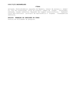 4ª Série
HABILITAÇÃO: BACHARELADO
2TCC304 TRABALHO DE CONCLUSÃO DE CURSO
servação. Eletrodinâmica: equações de Maxwell, tensor de energia e momen-
to, leis de conservação, força de Lorentz, campos de cargas aceleradas,
radiação, reação radiativa. Equações dos campos relativísticos. Referen-
ciais não-inerciais: princípio da equivalência e algumas conseqüências
imediatas.
Prática em atividades de pesquisa.
 