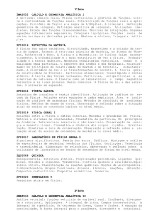 1ª Série
2ª Série
2MAT032 CÁLCULO E GEOMETRIA ANALÍTICA I
2FIS016 ESTRUTURA DA MATÉRIA
2FIS018 FÍSICA BÁSICA
2FIS019 FÍSICA GERAL I
2FIS017 LABORATÓRIO DE FÍSICA GERAL I
2QUI069 QUÍMICA
2FIS020 SEMINÁRIOS I
2MAT033 CÁLCULO E GEOMETRIA ANALÍTICA II
A derivada: números reais. Planos cartesianos e gráficos de funções. Limi-
te e continuidade de funções reais. Diferenciação de funções reais e apli-
cações. Polinômio de Taylor e a regra de L´Hôpital. A integral: definição
geométrica da integral. Definição analítica da integral. Aplicações ime-
diatas. Estudo das funções transcendentes. Técnicas de integração. Algumas
equações diferenciais separáveis. Integrais impróprias. Funções reais de
várias variáveis: derivadas parciais. Máximos e mínimos. Integrais múlti-
plas.
A física dos raios catódicos. Eletricidade, magnetismo e a criação da teo-
ria de campos. Átomos: A estrutura granular da matéria, os átomos de Thom-
son, Rutherford e Bohr. A Física e a Matemática: Os físicos falam matema-
ticamente. A probabilidade e o modo estatístico de ver a física. Probabi-
lidade e a teoria quântica. Mecânica ondulatória: Partículas, ondas e a
dualidade onda partícula. O espectro dos átomos e dos materiais. Relativa-
dade: Os princípios de relatividade de Newton e de Einstein. Simultanei-
dade. A velocidade da luz e as transformações de Lorentz. A teoria geral
da relatividade de Einstein. Partículas elementares: Investigando o núcleo
atômico. A teoria das forças nucleares. Partículas, antipartículas e as
simetrias da natureza. O Planeta como um laboratório: o campo magnético
terrestre e as luzes polares. Raios cósmicos. A física do Sol e das estre-
las. O universo em expansão.
Estrutura de trabalhos e textos científicos. Aplicação de gráficos ao es-
tudo da Física. Relações entre equações e dados empíricos. Área e incli-
nação de gráficos de grandezas físicas. Métodos de resolução de problemas
físicos. Métodos de exame de erros. Observação e reflexão sobre a situação
atual do ensino de conteúdos básicos no nível médio.
Relações entre a Física e outras ciências. Medidas e grandezas em Física.
Vetores e sistemas de coordenadas. Cinemática da partícula. Os princípios
da dinâmica. Referenciais inerciais e não-inerciais. Conservação da ener-
gia e momento linear. Cinemática e dinâmica dos corpos rígidos. Gravita-
tação. Simetrias e leis de conservação. Observação e reflexão sobre a si-
tuação atual do ensino de conteúdos de mecânica no nível médio.
Algarismos significativos. Teoria dos erros. Gráficos. Montagem e análise
de experiências de mecânica. Mecânica dos fluidos. Oscilações. Termologia
e termodinâmica. Elaboração de relatórios. Observação e reflexão sobre a
utilização de laboratório no ensino de conteúdos de física no nível médio.
Estequiometria. Estrutura atômica. Propriedades periódicas. Ligações quí-
micas. Sólidos e líquidos. Volumetria. Cinética química e equilíbrio.Equi-
líbrio iônico. Classificação de reações químicas. Noções de eletroquímica.
Hidrocarbonetos. Grupos funcionais. Alcenos, álcoois, reações, obtenção.
Compostos carbonílicos. Compostos aromáticos. Isomeria.
Pesquisas atuais em física.
Análise vetorial: funções vetoriais de variável real. Gradiente, divergen-
te e rotacional. Aplicações. A integral de linha. Campos conservativos. A
integral de superfície. Os teoremas de Green, Gauss e Stokes. A equação da
continuidade. A forma integral para o gradiente, divergente e rotacional.
 