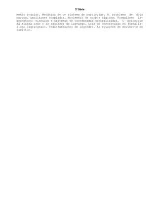 3ª Série
mento angular. Mecânica de um sistema de partículas. O problema de dois
corpos. Oscilações acopladas. Movimento de corpos rígidos. Formalismo la-
grangeano: vínculos e sistemas de coordenadas generalizadas. O princípio
da mínima ação e as equações de Lagrange. Leis de conservação no formalis-
lismo lagrangeano. Transformações de Legendre. As equações de movimento de
Hamilton.
 