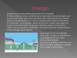 Energía es la capacidad para producir un trabajo.
En física clásica, la ley universal de conservación de la energía, que
es el fundamento del primer principio de la termodinámica, indica
que la energía ligada a un sistema aislado permanece constante
en el tiempo. Sin embargo, debe tenerse en cuenta que según la
teoría de la relatividad, la energía definida según la mecánica
clásica no se conserva constante, sino que lo que se conserva es la
masa–energía equivalente.
                                    La energía no se ve a simple
                                    vista, solo cuando se transforma.
                                    La energía existe en varias
                                    formas: Hay energía
                                    mecánica, química, eléctrica, ca
                                    lórica, nuclear, hidráulica, geotér
                                    mica, eólica, entre otras.
 