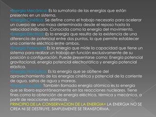 •Energía Mecánica: Es la sumatoria de las energías que están
presentes en un sistema.
•Energía Cinética: Se define como el trabajo necesario para acelerar
un cuerpo de una masa determinada desde el reposo hasta la
velocidad indicada. Conocida como la energía del movimiento.
•Energía Eléctrica: Es la energía que resulta de la existencia de una
diferencia de potencial entre dos puntos, lo que permite establecer
una corriente eléctrica entre ambos.
•Energía Potencial: Es la energía que mide la capacidad que tiene un
sistema para realizar un trabajo en función exclusivamente de su
posición o configuración. Puede presentarse como: Energía potencial
gravitacional, energía potencial electrostática y energía potencial
elástica.
•Energía Hidráulica: Es la energía que se obtiene del
aprovechamiento de las energías cinética y potencial de la corriente
de agua, saltos de agua y mareas.
•Energía nuclear: También llamada energía atómica es la energía
que se libera espontáneamente en las reacciones nucleares. Tiene
fines como la obtención de energía eléctrica, térmica y mecánica, a
partir de reacciones atómicas .
PRINCIPIO DE LA CONSERVACION DE LA ENERGIA= LA ENERGIA NO SE
CREA NI SE DESTRUYE, SIMPLEMENTE SE TRANSFORMA.
 