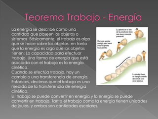 La energía se describe como una
cantidad que poseen los objetos o
sistemas. Básicamente, el trabajo es algo
que se hace sobre los objetos, en tanto
que la energía es algo que los objetos
tienen: La capacidad para efectuar
trabajo. Una forma de energía que está
asociada con el trabajo es la energía
cinética.
Cuando se efectúa trabajo, hay un
cambio o una transferencia de energía.
Entonces, decimos que el trabajo es una
medida de la transferencia de energía
cinética.
El trabajo se puede convertir en energía y la energía se puede
convertir en trabajo. Tanto el trabajo como la energía tienen unidades
de joules, y ambas son cantidades escalares.
 