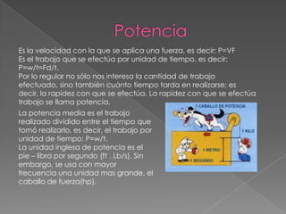 Es la velocidad con la que se aplica una fuerza, es decir: P=VF
Es el trabajo que se efectúa por unidad de tiempo, es decir:
P=w/t=Fd/t.
Por lo regular no sólo nos interesa la cantidad de trabajo
efectuado, sino también cuánto tiempo tarda en realizarse; es
decir, la rapidez con que se efectúa. La rapidez con que se efectúa
trabajo se llama potencia.
La potencia media es el trabajo
realizado dividido entre el tiempo que
tomó realizarlo, es decir, el trabajo por
unidad de tiempo: P=w/t.
La unidad inglesa de potencia es el
pie – libra por segundo (ft . Lb/s). Sin
embargo, se usa con mayor
frecuencia una unidad mas grande, el
caballo de fuerza(hp).
 