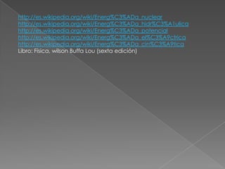 http://es.wikipedia.org/wiki/Energ%C3%ADa_nuclear
http://es.wikipedia.org/wiki/Energ%C3%ADa_hidr%C3%A1ulica
http://es.wikipedia.org/wiki/Energ%C3%ADa_potencial
http://es.wikipedia.org/wiki/Energ%C3%ADa_el%C3%A9ctrica
http://es.wikipedia.org/wiki/Energ%C3%ADa_cin%C3%A9tica
Libro: Física, wilson Buffa Lou (sexta edición)
 