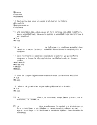 B.inversa
C.variable
D.constante
14. Es el camino que sigue un cuerpo al efectuar un movimiento
A.trayectoria
B.desplazamiento
C.distancia
15. Una aceleración es positiva cuando un móvil tiene una velocidad inicial mayor
que su velocidad final y es negativa cuando la velocidad inicial es menor que la
velocidad final
A.True
B.False
16. La ________________________ se define como el cambio de velocidad de un
cuerpo en la unidad de tiempo , su unidad de medida es el metro/segundo al
cuadrado
17. Es un movimiento de aceleración constante o uniforme, ya que conforme
transcurre el tiempo, la velocidad cambia cantidades iguales en tiempos
iguales.
A.tiro vertical
B.caída libre
C.M.R.U
D.M.U.A
18. todos los cuerpos dejados caer en el vacío caen con la misma velocidad
A.True
B.False
19. La fuerza de gravedad es mayor en los polos que en el ecuador.
A.True
B.False
20. La ________________ o fuerza de rozamiento es una fuerza que se opone al
movimiento de los cuerpos.
21. La __________________ es un agente capaz de producir una aceleración, es
decir, un cambio en la velocidad en un cuerpo.(en otras palabras; es, un
agente capaz de producir cambios en el estado de reposo o de movimiento de
un cuerpo).
 