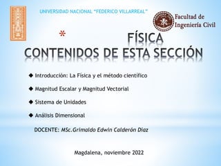 *
 Introducción: La Física y el método científico
 Magnitud Escalar y Magnitud Vectorial
 Sistema de Unidades
 Análisis Dimensional
DOCENTE: MSc.Grimaldo Edwin Calderón Díaz
Magdalena, noviembre 2022
UNIVERSIDAD NACIONAL “FEDERICO VILLARREAL”
 