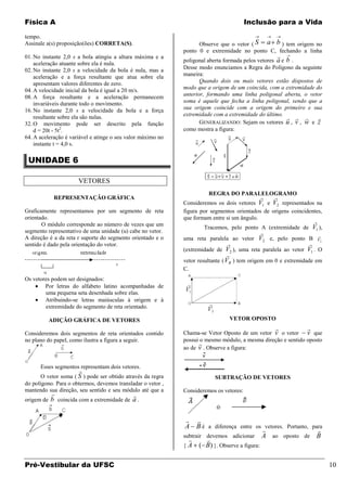 Física A                                                                                Inclusão para a Vida

tempo.
Assinale a(s) proposição(ões) CORRETA(S).                          Observe que o vetor ( S a b ) tem origem no
                                                             ponto 0 e extremidade no ponto C, fechando a linha
01. No instante 2,0 s a bola atingiu a altura máxima e a                                             
                                                             poligonal aberta formada pelos vetores a e b .
    aceleração atuante sobre ela é nula.
02. No instante 2,0 s a velocidade da bola é nula, mas a     Desse modo enunciamos a Regra do Polígono da seguinte
    aceleração e a força resultante que atua sobre ela       maneira:
    apresentam valores diferentes de zero.                          Quando dois ou mais vetores estão dispostos de
04. A velocidade inicial da bola é igual a 20 m/s.           modo que a origem de um coincida, com a extremidade do
08. A força resultante e a aceleração permanecem             anterior, formando uma linha poligonal aberta, o vetor
    invariáveis durante todo o movimento.                    soma é aquele que fecha a linha poligonal, sendo que a
16. No instante 2,0 s a velocidade da bola e a força         sua origem coincide com a origem do primeiro e sua
                                                             extremidade com a extremidade do último.
    resultante sobre ela são nulas.                                                                        
32. O movimento pode ser descrito pela função                       GENERALIZANDO: Sejam os vetores u , v , w e z
    d = 20t - 5t2.                                           como mostra a figura:
64. A aceleração é variável e atinge o seu valor máximo no
    instante t = 4,0 s.

 UNIDADE 6

                      VETORES
                                                                       REGRA DO PARALELOGRAMO
            REPRESENTAÇÃO GRÁFICA                                                               
                                                             Consideremos os dois vetores V1 e V2 representados na
Graficamente representamos por um segmento de reta           figura por segmentos orientados de origens coincidentes,
orientado.                                                   que formam entre si um ângulo.
       O módulo corresponde ao número de vezes que um
                                                                                                                   
                                                                     Tracemos, pelo ponto A (extremidade de V1 ),
segmento representativo de uma unidade (u) cabe no vetor.                                                             
A direção é a da reta r suporte do segmento orientado e o    uma reta paralela ao vetor V2 e, pelo ponto B V2
sentido é dado pela orientação do vetor.                                                                      
                                                             (extremidade de V2 ), uma reta paralela ao vetor V1 . O
                                                                              
                                                             vetor resultante ( VR ) tem origem em 0 e extremidade em
                                                             C.
Os vetores podem ser designados:
        Por letras do alfabeto latino acompanhadas de
        uma pequena seta desenhada sobre elas.
        Atribuindo-se letras maiúsculas à origem e à
        extremidade do segmento de reta orientado.

         ADIÇÃO GRÁFICA DE VETORES                                                VETOR OPOSTO
                                                                                                              
Consideremos dois segmentos de reta orientados contido       Chama-se Vetor Oposto de um vetor v o vetor v que
no plano do papel, como ilustra a figura a seguir.           possui o mesmo módulo, a mesma direção e sentido oposto
                                                                   
                                                             ao de v . Observe a figura:


      Esses segmentos representam dois vetores.
                      
       O vetor soma ( S ) pode ser obtido através da regra               SUBTRAÇÃO DE VETORES
do polígono. Para o obtermos, devemos transladar o vetor ,
mantendo sua direção, seu sentido e seu módulo até que a     Consideremos os vetores:
                                         
origem de b coincida com a extremidade de a .


                                                               
                                                              A B é a diferença entre os vetores. Portanto, para
                                                                                                               
                                                             subtrair devemos adicionar A ao oposto de B
                                                                     
                                                             { A ( B) }. Observe a figura:


Pré-Vestibular da UFSC                                                                                                     10
 