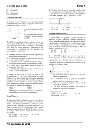 Inclusão para a Vida                                                                                         Física A

Vox    V0 . cos                                              5. (Fei) Uma esfera de aço de massa 200 g desliza sobre
                                                             uma mesa plana com velocidade igual a 2m/s. A mesa está
V0 y   V0 . sen                                              a 1,8 m do solo. A que distância da mesa a esfera irá tocar
                                                             o solo? Obs: despreze o atrito. Considere g = 10 m/s2
Exercícios de Sala 

1. A figura mostra a trajetória de um projétil disparado
horizontalmente de um canhão. Despreze os atritos com o
ar e adote g = 10 m/s2. Calcule:
                                                                   a)   1,25m        c)   0,75m         e)   1,2m
                           a) tempo de queda do projétil           b)   0,5m         d)   1,0m
                           (t).
                  245m
                           b) a intensidade da velocidade
                                                             Tarefa Complementar 
                           com que o projétil abandona
         2800m             o canhão.                         7. (PUC-CAMP) Um projétil é lançado segundo um
                                                             ângulo de 30° com a horizontal, com uma velocidade de
2. (UFSC) Uma jogadora de basquete joga uma bola com         200m/s. Supondo a aceleração da gravidade igual e 10m/s2
velocidade de módulo 8 m/s, formando um ângulo de 60º        e desprezando a resistência do ar, o intervalo de tempo
com a horizontal, para cima. O arremesso é tão perfeito      entre as passagens do projétil pelos pontos de altura 480 m
que a atleta faz a cesta sem que a bola toque no aro.        acima do ponto de lançamento, em segundos, é: DADOS:
Desprezando a resistência do ar, assinale a(s)               sen 30° = 0,50; cos 30° = 0,87
proposição(ões) verdadeira(s):                                    a) 2,0         c) 6,0                 e) 12
                                                                  b) 4,0         d) 8.0
01. O tempo gasto pela bola para alcançar o ponto mais
    alto da sua trajetória é de 0,5 s.                       8.       (PUC-SP) Suponha que em uma partida de
02. O módulo da velocidade da bola, no ponto mais alto       futebol, o goleiro, ao bater o tiro de meta, chuta a bola,
                                                                                               
    da sua trajetória, é igual a 4 m/s.                      imprimindo-lhe uma velocidade v 0 cujo vetor forma, com
04. A aceleração da bola é constante em módulo, direção e    a horizontal, um ângulo . Desprezando a resistência do ar,
    sentido desde o lançamento até a bola atingir a cesta.   são feitas as afirmações abaixo.
08. A altura que a bola atinge acima do ponto de
    lançamento é de 1,8 m.
16. A trajetória descrita pela bola desde o lançamento até
    atingir a cesta é uma parábola.

3. (ITA) Um avião está a 8,0 km de altura e voa                   I - No ponto mais alto da trajetória, a velocidade
horizontalmente a 700 km/h, patrulhando as costas                     vetorial da bola é nula.
brasileiras. Em dado instante, ele observa um submarino                                        
                                                                  II - A velocidade inicial v 0 pode ser decomposta
inimigo parado na superfície. Desprezando as forças de
resistência do ar e adotando g = 10 m/s2 podemos afirmar              segundo as direções horizontal e vertical.
que o tempo de que dispõe o submarino para se deslocar            III - No ponto mais alto da trajetória é nulo o valor da
após o avião ter soltado uma bomba é de:                              aceleração da gravidade.
     a) 108 s.                      b) 20 s                       IV - No ponto mais alto da trajetória é nulo o valor da
     c) 30 s.                       d) 40 s                           componente vertical da velocidade.
     e) Não é possível determiná-lo se não for conhecida a
     distância inicial entre o avião e o submarino.               Estão corretas:
                                                                  a) I, II e III c) II e IV              e) I e II
Tarefa Mínima                                                    b) I, III e IV d) III e IV


4. (Cesgranrio) Para bombardear um alvo, um avião em
vôo horizontal a uma altitude de 2,0 km solta uma bomba
quando a sua distância horizontal até o alvo é de 4,0 km.
Admite-se que a resistência do ar seja desprezível. Para
atingir o mesmo alvo, se o avião voasse com a mesma
velocidade, mas agora a uma altitude de apenas 0,50 km,
ele teria que soltar a bomba a uma distância horizontal do
alvo igual a:
     a) 0,25 km.        c) 1,0 km.      e) 2,0 km.
     b) 0,50 km.        d) 1,5 km.




Pré-Vestibular da UFSC                                                                                                 13
 