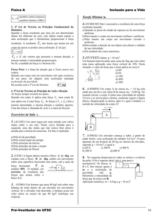 Física A                                                                                   Inclusão para a Vida

FR
      equilíbrio estático (repouso)
     0
                                                               Tarefa Mínima 
       equilíbrio dinâmico (MRU)
                                                               4. (FCMSCSP) Não é necessária a existência de uma força
3. 2a Lei de Newton ou Princípio Fundamental da                resultante atuando:
Dinâmica                                                       a) Quando se passa do estado de repouso ao de movimento
Quando a força resultante que atua em um determinado             uniforme.
objeto for diferente de zero, este objeto estará sujeito a     b) Para manter o corpo em movimento retilíneo e uniforme.
uma aceleração que é diretamente proporcional à força          c) Para manter um corpo em movimento circular e
                            
resultante. A resultante FR das forças que atuam em um           uniforme.
                                                              d) Para mudar a direção de um objeto sem alterar o módulo
corpo de massa m produz uma aceleração    a tal que:             de sua velocidade.
       
FR    m.a                                                      e) Em nenhum dos casos anteriores.
    
FR e a são vetores que possuem a mesma direção, o              5. (FUVEST) Adote: g = 10 m/s2
mesmo sentido e intensidade proporcionais.                     Um homem tenta levantar uma caixa de 5kg que esta sobre
No SI, a unidade de força é o Newton (N).                      uma mesa aplicando uma força vertical de 10N. Nesta
                                                               situação, o valor da força que a mesa aplica na caixa é:
Força Peso: é a força de atração que a Terra exerce nos                                         a) 0N
corpos.                                                                                         b) 5N
Quando um corpo está em movimento sob ação exclusiva                                            c) 10N
de seu peso, ele adquire uma aceleração chamada                                                 d) 40N
aceleração da gravidade.                                                                        e) 50N
De acordo com a 2ª Lei de Newton:        P = mg
                                                               6. (UNIMEP) Um corpo A de massa mA = 1,6 kg está
4. 3a Lei de Newton ou Princípio da Ação e Reação              unido por um fio a um outro B de massa mB = 0,40 kg. No
As forças sempre existem aos pares.                            instante inicial, o corpo A tinha uma velocidade de módulo
                                         
Quando um corpo A aplica uma força F A num corpo B,            5,0 m/s e se movia para a direita, conforme sugere a figura
                                                
este aplica em A uma força FB . As forças ( F A e FB ) têm a   abaixo. Desprezando os atritos, após 5 s, qual o módulo e o
mesma intensidade, a mesma direção e sentidos opostos.         sentido da velocidade do corpo A?
                                                                                    V0 = 5,0 m/s
Uma das forças é chamada de Ação e a outra de Reação.

Exercícios de Sala                                                                  A

1. (ACAFE) Um carro segue por uma estrada com várias
malas sobre o seu teto. Numa curva fechada para a                
esquerda, uma das malas que não estava bem presa é               g B
atirada para a direita do motorista. Tal fato é explicado:

a) Pela lei da gravidade.
                                                               7. (UFRGS) Um elevador começa a subir, a partir do
                                                               andar térreo, com aceleração de módulo 5,0 m/s2. O peso
b) Pela conservação da energia.
                                                               aparente de um homem de 60 kg no interior do elevador,
c) Pelo princípio da inércia.
                                                               supondo g = 10 m/s2, é igual a:
d) Pelo princípio da ação e reação.
                                                               a) 60 N          c) 300 N         e) 900 N
e) Pelo princípio de Pascal.
                                                               b) 200 N                  d) 600 N
2. (UFSC) A figura abaixo mostra o bloco A de 6kg em
contato com o bloco B de 4kg, ambos em movimento
                                                               8. No esquema desprezam-se todos os atritos e a inércia
                                                               da polia. O fio é suposto ideal, isto é, sem peso e
sobre uma superfície horizontal sem atrito, sob a ação da
                                                              inextensível. Os blocos A,           A
força horizontal         F , de                                B e C têm massas iguais a                   B
módulo 50N. O módulo, em                                       m e a aceleração da
newtons, da resultante das                                     gravidade        vale      g.                         C
forças que atuam sobre o                                       Determine a intensidade da
bloco A é:                                                     força que A exerce em B.
                                                               Aplicação numérica: m = 3,0 kg e g = 10 m/s2
3. (UFMG) Um homem que pesa 80 kgf está sobre uma
balança de mola dentro de um elevador em movimento
vertical. Se o elevador está descendo, a balança acusa um
valor maior ou menor do que 80 kgf? Justifique sua
resposta.




Pré-Vestibular da UFSC                                                                                                       16
 