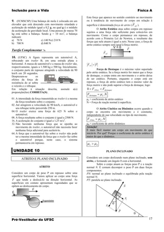 Inclusão para a Vida                                                                                               Física A

                                                               Esta força que aparece no sentido contrário ao movimento
9. (FCMSCSP) Uma balança de mola é colocada em um              ou à tendência de movimento do corpo em relação à
                                                                                                               
elevador que está descendo com movimento retardado e           superfície é denominada força de atrito ( F AT ).
aceleração de módulo igual a 0,2 g, no qual g é o módulo
                                                                         O Atrito Estático atua sobre corpos em repouso
da aceleração da gravidade local. Uma pessoa de massa 70
                                                               sujeitos a uma força não suficiente para colocá-los em
kg está sobre a balança. Sendo g = 10 m/s2, a balança
                                                               movimento. Como o corpo permanece em repouso, de
indicará:
                                                               acordo com a Primeira Lei de Newton, a resultante das
a) 70 N                  c) 140 N e) 210 N
                                                               forças que nele atuam é igual a zero. Nesse caso, a força de
b) 700 N                 d) 840 N
                                                               atrito estático sempre será igual à força motriz.
                                                                                                V=0        
Tarefa Complementar                                                                                      F
                                                                                        F AT
10. (UFSC) A figura representa um automóvel A,
rebocando um trailer B, em uma estrada plana e
                                                                         
horizontal. A massa do automóvel e a massa do trailer são,     FAT        F
respectivamente, iguais a 1.500 kg e 500 kg. Inicialmente,
o conjunto parte do repouso atingindo a velocidade de 90                 Força de Destaque é o máximo valor suportado
km/h em 20 segundos.                                           pelo atrito estático. Se a força motriz for maior que a força
Desprezam-se         os                                        de destaque, o corpo entra em movimento e o atrito deixa
efeitos da força de                                            de ser estático. Portanto, enquanto o corpo está em
resistência do ar sobre                                        repouso, a força de atrito estático tem o mesmo valor da
o veículo e o reboque.                                         força motriz e não pode superar a força de destaque, logo:
Em relação à situação descrita, assinale a(s)                  0       FATest       Fdestaque
proposição(ões) CORRETA(S).
                                                               Fdestaque            e   .N
01. A intensidade da força transmitida ao trailer é a mesma     e = coeficiente de atrito estático
    da força resultante sobre o conjunto.                      N = Força de reação normal à superfície.
02. Até atingirem a velocidade de 90 km/h, o automóvel e
    seu reboque terão percorrido 250 m.                                O Atrito Cinético ou Dinâmico ocorre quando o
04. O trailer exerce uma força de 625 N sobre o                corpo se encontra em movimento e é constante,
    automóvel.                                                 independente de sua velocidade ou tipo de movimento.
08. A força resultante sobre o conjunto é igual a 2500 N.
                                                               FATdin               .N
16. A aceleração do conjunto é igual a 1,25 m/s2.                               d

32. Não havendo nenhuma força que se oponha ao                   d = coeficiente de atrito dinâmico
    movimento do trailer, o automóvel não necessita fazer      Atenção!
    nenhuma força adicional para acelerá-lo.                   É mais fácil manter um corpo em movimento do que
64. A força que o automóvel faz sobre o trailer não pode       iniciá-lo. Por quê? Porque o coeficiente de atrito estático é
    ter a mesma intensidade da força que o trailer faz sobre   maior do que o dinâmico.
    o automóvel porque, neste caso, o sistema
    permaneceria em repouso.
                                                                   e       d


 UNIDADE 10                                                                               PLANO INCLINADO

        ATRITO E PLANO INCLINADO                               Considere um corpo deslizando num plano inclinado, sem
                                                               atrito, e formando um ângulo com a horizontal.
                                                                         Sobre o corpo atuam as forças peso P e a reação
                         ATRITO                                normal N. É comum decompor o peso P em duas forças
                                                               componentes:
Considere um corpo de peso P em repouso sobre uma              PN: normal ao plano inclinado e equilibrada pela reação
superfície horizontal. Vamos aplicar ao corpo uma força        normal N;
 
F que tende a deslocá-lo na direção horizontal. As             PT: paralela ao plano inclinado.
superfícies em contato apresentam rugosidades que se                                            
opõem ao deslocamento do corpo.                                                                 N
                  F
F
AT

                                                                                                      
                                                                                                      PT
                            Rugosidades
                                                                                          
                                                                                          PN
                                                                                                  
                                                                                                  P

Pré-Vestibular da UFSC                                                                                                   17
 