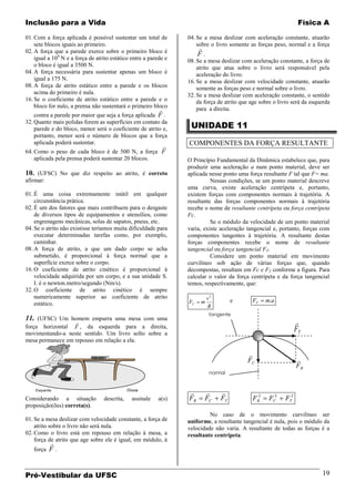Inclusão para a Vida                                                                                               Física A

01. Com a força aplicada é possível sustentar um total de          04. Se a mesa deslizar com aceleração constante, atuarão
    sete blocos iguais ao primeiro.                                    sobre o livro somente as forças peso, normal e a força
02. A força que a parede exerce sobre o primeiro bloco é
                                                                        
                                                                        F.
    igual a 104 N e a força de atrito estático entre a parede e    08. Se a mesa deslizar com aceleração constante, a força de
    o bloco é igual a 3500 N.                                          atrito que atua sobre o livro será responsável pela
04. A força necessária para sustentar apenas um bloco é                aceleração do livro.
    igual a 175 N.                                                 16. Se a mesa deslizar com velocidade constante, atuarão
08. A força de atrito estático entre a parede e os blocos              somente as forças peso e normal sobre o livro.
    acima do primeiro é nula.                                      32. Se a mesa deslizar com aceleração constante, o sentido
16. Se o coeficiente de atrito estático entre a parede e o             da força de atrito que age sobre o livro será da esquerda
    bloco for nulo, a prensa não sustentará o primeiro bloco
                                                                      para a direita.
    contra a parede por maior que seja a força aplicada F .
                                                                    UNIDADE 11
32. Quanto mais polidas forem as superfícies em contato da
    parede e do bloco, menor será o coeficiente de atrito e,
    portanto, menor será o número de blocos que a força
    aplicada poderá sustentar.                                     COMPONENTES DA FORÇA RESULTANTE
                                                  
64. Como o peso de cada bloco é de 500 N, a força F
   aplicada pela prensa poderá sustentar 20 blocos.                O Princípio Fundamental da Dinâmica estabelece que, para
                                                                   produzir uma aceleração a num ponto material, deve ser
10. (UFSC) No que diz respeito ao atrito, é correto                aplicada nesse ponto uma força resultante F tal que F= ma.
afirmar:                                                                     Nessas condições, se um ponto material descreve
                                                                   uma curva, existe aceleração centrípeta e, portanto,
01. É uma coisa extremamente inútil em qualquer                    existem forças com componentes normais à trajetória. A
    circunstância prática.                                         resultante das forças componentes normais à trajetória
02. É um dos fatores que mais contribuem para o desgaste           recebe o nome de resultante centrípeta ou força centrípeta
    de diversos tipos de equipamentos e utensílios, como           Fc.
    engrenagens mecânicas, solas de sapatos, pneus, etc.                     Se o módulo da velocidade de um ponto material
04. Se o atrito não existisse teríamos muita dificuldade para      varia, existe aceleração tangencial e, portanto, forças com
    executar determinadas tarefas como, por exemplo,               componentes tangentes à trajetória. A resultante destas
    caminhar.                                                      forças componentes recebe o nome de resultante
08. A força de atrito, a que um dado corpo se acha                 tangencial ou força tangencial FT.
    submetido, é proporcional à força normal que a                           Considere um ponto material em movimento
    superfície exerce sobre o corpo.                               curvilíneo sob ação de várias forças que, quando
16. O coeficiente de atrito cinético é proporcional à              decompostas, resultam em Fc e FT conforme a figura. Para
    velocidade adquirida por um corpo, e a sua unidade S.          calcular o valor da força centrípeta e da força tangencial
    I. é o newton.metro/segundo (Nm/s).                            temos, respectivamente, que:
32. O coeficiente de atrito cinético é sempre
    numericamente superior ao coeficiente de atrito                          v2
                                                                   FC   m              e      FT    m.a
    estático.                                                                R
                                                                              tangente
11. (UFSC) Um homem empurra uma mesa com uma
                                                                                                                 
força horizontal F , da esquerda para a direita,
movimentando-a neste sentido. Um livro solto sobre a
                                                                                                                  FT
mesa permanece em repouso em relação a ela.

                                                                                            
                                                                                            FC                    
                                                                                                                  FR
                                                                              normal


                                              Direita
    Esquerda
                                                                                
Considerando a situação           descrita,      assinale   a(s)   FR     FC      FT          FR2    FC2    FT2
proposição(ões) correta(s).
                                                                            No caso de o movimento curvilíneo ser
01. Se a mesa deslizar com velocidade constante, a força de        uniforme, a resultante tangencial é nula, pois o módulo da
    atrito sobre o livro não será nula.                            velocidade não varia. A resultante de todas as forças é a
02. Como o livro está em repouso em relação à mesa, a              resultante centrípeta.
    força de atrito que age sobre ele é igual, em módulo, à
           
   força   F.


Pré-Vestibular da UFSC                                                                                                      19
 