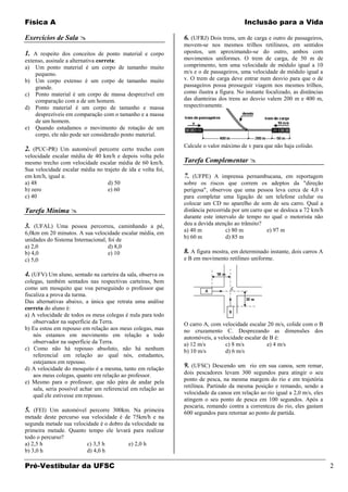 Física A                                                                                Inclusão para a Vida

Exercícios de Sala                                           6. (UFRJ) Dois trens, um de carga e outro de passageiros,
                                                              movem-se nos mesmos trilhos retilíneos, em sentidos
1. A respeito dos conceitos de ponto material e corpo         opostos, um aproximando-se do outro, ambos com
extenso, assinale a alternativa correta:                      movimentos uniformes. O trem de carga, de 50 m de
a) Um ponto material é um corpo de tamanho muito              comprimento, tem uma velocidade de módulo igual a 10
    pequeno.                                                  m/s e o de passageiros, uma velocidade de módulo igual a
b) Um corpo extenso é um corpo de tamanho muito               v. O trem de carga deve entrar num desvio para que o de
    grande.                                                   passageiros possa prosseguir viagem nos mesmos trilhos,
c) Ponto material é um corpo de massa desprezível em          como ilustra a figura. No instante focalizado, as distâncias
    comparação com a de um homem.                             das dianteiras dos trens ao desvio valem 200 m e 400 m,
d) Ponto material é um corpo de tamanho e massa               respectivamente.
    desprezíveis em comparação com o tamanho e a massa
    de um homem.
e) Quando estudamos o movimento de rotação de um
    corpo, ele não pode ser considerado ponto material.
                                                              Calcule o valor máximo de v para que não haja colisão.
2. (PUC-PR) Um automóvel percorre certo trecho com
velocidade escalar média de 40 km/h e depois volta pelo
mesmo trecho com velocidade escalar média de 60 km/h.         Tarefa Complementar 
Sua velocidade escalar média no trajeto de ida e volta foi,
em km/h, igual a:                                             7. (UFPE) A imprensa pernambucana, em reportagem
a) 48                             d) 50                       sobre os riscos que correm os adeptos da "direção
b) zero                           e) 60                       perigosa", observou que uma pessoa leva cerca de 4,0 s
c) 40                                                         para completar uma ligação de um telefone celular ou
                                                              colocar um CD no aparelho de som de seu carro. Qual a
Tarefa Mínima                                                distância percorrida por um carro que se desloca a 72 km/h
                                                              durante este intervalo de tempo no qual o motorista não
3. (UFAL) Uma pessoa percorreu, caminhando a pé,              deu a devida atenção ao trânsito?
6,0km em 20 minutos. A sua velocidade escalar média, em       a) 40 m           c) 80 m          e) 97 m
unidades do Sistema Internacional, foi de                     b) 60 m           d) 85 m
a) 2,0                             d) 8,0
b) 4,0                             e) 10                      8. A figura mostra, em determinado instante, dois carros A
c) 5,0                                                        e B em movimento retilíneo uniforme.

4. (UFV) Um aluno, sentado na carteira da sala, observa os
colegas, também sentados nas respectivas carteiras, bem
como um mosquito que voa perseguindo o professor que
fiscaliza a prova da turma.
Das alternativas abaixo, a única que retrata uma análise
correta do aluno é:
a) A velocidade de todos os meus colegas é nula para todo
    observador na superfície da Terra.                        O carro A, com velocidade escalar 20 m/s, colide com o B
b) Eu estou em repouso em relação aos meus colegas, mas       no cruzamento C. Desprezando as dimensões dos
    nós estamos em movimento em relação a todo                automóveis, a velocidade escalar de B é:
    observador na superfície da Terra.                        a) 12 m/s        c) 8 m/s          e) 4 m/s
c) Como não há repouso absoluto, não há nenhum                b) 10 m/s        d) 6 m/s
    referencial em relação ao qual nós, estudantes,
    estejamos em repouso.
d) A velocidade do mosquito é a mesma, tanto em relação
                                                              9. (UFSC) Descendo um rio em sua canoa, sem remar,
    aos meus colegas, quanto em relação ao professor.         dois pescadores levam 300 segundos para atingir o seu
e) Mesmo para o professor, que não pára de andar pela         ponto de pesca, na mesma margem do rio e em trajetória
    sala, seria possível achar um referencial em relação ao   retilínea. Partindo da mesma posição e remando, sendo a
    qual ele estivesse em repouso.                            velocidade da canoa em relação ao rio igual a 2,0 m/s, eles
                                                              atingem o seu ponto de pesca em 100 segundos. Após a
                                                              pescaria, remando contra a correnteza do rio, eles gastam
5. (FEI) Um automóvel percorre 300km. Na primeira             600 segundos para retornar ao ponto de partida.
metade deste percurso sua velocidade é de 75km/h e na
segunda metade sua velocidade é o dobro da velocidade na
primeira metade. Quanto tempo ele levará para realizar
todo o percurso?
a) 2,5 h                 c) 3,5 h        e) 2,0 h
b) 3,0 h                 d) 4,0 h

Pré-Vestibular da UFSC                                                                                                       2
 