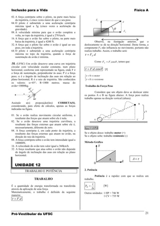 Inclusão para a Vida                                                                                                     Física A

02. A força centrípeta sobre o piloto, na parte mais baixa                         
    da trajetória, é cinco vezes maior do que o seu peso.                          FY                         
04. O piloto é submetido a uma aceleração centrípeta                                                          F
    máxima igual a 5g (cinco vezes a aceleração da
    gravidade).                                                                                                   
                                                                                                                  FX
08. A velocidade mínima para que o avião complete a
    volta, no topo da trajetória, é igual a 270 km/h.
16. A força que o avião faz sobre o piloto, na parte mais
    baixa da trajetória, é igual a 4200 N.                                                      
                                                                         Observe, na ilustração anterior, que o
                                                                                                d
32. A força que o piloto faz sobre o avião é igual ao seu      deslocamento se dá na direção horizontal. Desta forma, a
    peso, em toda a trajetória.                                componente FY não influencia no movimento, portanto não
64. O piloto é submetido a uma aceleração centrípeta           realiza trabalho. Assim, o trabalho será:
    máxima no topo da trajetória, quando a força de                    FX .d
    sustentação do avião é mínima.
                                                                               Como F X           F . cos , temos que:
10. (UFSC) Um avião descreve uma curva em trajetória
circular com velocidade escalar constante, num plano
horizontal, conforme está representado na figura, onde F é             F .d . cos           [J]
a força de sustentação, perpendicular às asas; P é a força
peso; é o ângulo de inclinação das asas em relação ao                  0       motor
plano horizontal; R é o raio de trajetória. São conhecidos             0       resistente
os valores:       =45°; R=1000 metros; massa do
avião=10000kg.                                                 Trabalho da Força Peso

                                                                        Considere que um objeto deva se deslocar entre
                                                               os pontos A e B na figura abaixo: A força peso realiza
                                                               trabalho apenas na direção vertical (altura).
Assinale      a(s)   proposição(ões)    CORRETA(S),                                                                              B
considerando, para efeito de cálculos, apenas as forças
indicadas na figura.
                                                                                                                                     h
01. Se o avião realiza movimento circular uniforme, a
    resultante das forças que atuam sobre ele é nula.                          A                                             C
02. Se o avião descreve uma trajetória curvilínea, a
    resultante das forças externas que atuam sobre ele é,
    necessariamente, diferente de zero.                         peso   =       P.h
04. A força centrípeta é, em cada ponto da trajetória, a
    resultante das forças externas que atuam no avião, na      Se o objeto desce: trabalho motor (+)
    direção do raio da trajetória.                             Se o objeto sobe: trabalho resistente (-)
08. A força centrípeta sobre o avião tem intensidade igual a
    100000N.                                                   Método Gráfico
16. A velocidade do avião tem valor igual a 360km/h.                                    F
32. A força resultante que atua sobre o avião não depende
    do ângulo de inclinação das asas em relação ao plano
    horizontal.
                                                                                                  A                      A
                                                                                                              d
                                                                               0
   UNIDADE 12
                                                               2. Potência
            TRABALHO E POTÊNCIA
                                                                               Potência é a rapidez com que se realiza um
                     TRABALHO                                  trabalho.

É a quantidade de energia transformada ou transferida          PM                           [W]
através da aplicação de uma força.                                         t
Matematicamente, o trabalho é definido da seguinte             Outras unidades: 1 HP = 746 W
maneira:                                                                        1 CV = 735 W
     F.d



Pré-Vestibular da UFSC                                                                                                               21
 