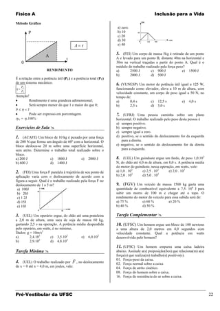 Física A                                                                                  Inclusão para a Vida

Método Gráfico
                                                                 a) zero.
        P                                                        b) 10
                                                                 c) 20
                                                                 d) 30
                                           A                     e) 40

                                                                 5. (FEI) Um corpo de massa 5kg é retirado de um ponto
                     A                                           A e levado para um ponto B, distante 40m na horizontal e
                                   t
    0                                                            30m na vertical traçadas a partir do ponto A. Qual é o
                                                                 módulo do trabalho realizado pela força peso?
                     RENDIMENTO                                  a)       2500 J       c) 900 J             e) 1500 J
                                                                 b)       2000 J       d) 500 J
É a relação entre a potência útil (PU) e a potência total (PT)
de um sistema mecânico.                                          6. (VUNESP) Um motor de potência útil igual a 125 W,
   PU
                                                                 funcionando como elevador, eleva a 10 m de altura, com
   PT
                                                                 velocidade constante, um corpo de peso igual a 50 N, no
Atenção!                                                         tempo de:
        Rendimento é uma grandeza adimensional;                  a)       0,4 s         c) 12,5 s         e) 4,0 s
        Será sempre menor do que 1 e maior do que 0;             b)       2,5 s         d) 5,0 s
0      1
        Pode ser expresso em porcentagem.                        7. (UFRJ) Uma pessoa caminha sobre um plano
  % = .100%                                                      horizontal. O trabalho realizado pelo peso desta pessoa é
                                                                 a) sempre positivo.
Exercícios de Sala                                              b) sempre negativo.
                                                                 c) sempre igual a zero.
1. (ACAFE) Um bloco de 10 kg é puxado por uma força              d) positivo, se o sentido do deslocamento for da esquerda
de 200 N que forma um ângulo de 60º com a horizontal. O             para a direita.
bloco desloca-se 20 m sobre uma superfície horizontal,           e) negativo, se o sentido do deslocamento for da direita
sem atrito. Determine o trabalho total realizado sobre o            para a esquerda.
bloco.
a) 200 J              c) 1000 J           e) 2000 J              8. (UEL) Um guindaste ergue um fardo, de peso 1,0.10 3
b) 600 J              d) 1400 J                                  N, do chão até 4,0 m de altura, em 8,0 s. A potência média
                                                                 do motor do guindaste, nessa operação, em watts, vale:
2. (FEI) Uma força F paralela à trajetória de seu ponto de       a) 1,0 . 102     c) 2,5 . 102      e) 2,0 . 103
                                                                             2                2
aplicação varia com o deslocamento de acordo com a               b) 2,0 . 10      d) 5,0 . 10
figura a seguir. Qual é o trabalho realizado pela força F no
deslocamento de 1 a 5 m?                                         9. (FGV) Um veículo de massa 1500 kg gasta uma
 a) 100J                                                         quantidade de combustível equivalente a 7,5. 106 J para
 b) 20J                                                          subir um morro de 100 m e chegar até o topo. O
 c) 1 2J                                                         rendimento do motor do veículo para essa subida será de:
 d) 15J                                                          a) 75 %         c) 60 %          e) 20 %
 e) 10J                                                          b) 40 %         d) 50 %

3. (UEL) Um operário ergue, do chão até uma prateleira           Tarefa Complementar 
a 2,0 m de altura, uma saca de soja de massa 60 kg,
gastando 2,5 s na operação. A potência média despendida          10. (UFSC) Um homem ergue um bloco de 100 newtons
pelo operário, em watts, é no mínimo,                            a uma altura de 2,0 metros em 4,0 segundos com
Dados: g = 10m/s2                                                velocidade constante. Qual a potência em watts
a)       2,4.102       c) 3,5.102        e) 6,0.102              desenvolvida pelo homem?
                2                 2
b)       2,9.10        d) 4,8.10
                                                                 11. (UFSC) Um homem empurra uma caixa ladeira
Tarefa Mínima                                                   abaixo. Assinale a(s) proposição(ões) que relaciona(m) a(s)
                                                                 força(s) que realiza(m) trabalho(s) positivo(s).
                                                                01. Força-peso da caixa.
4. (UEL) O trabalho realizado por F , no deslocamento            02. Força normal sobre a caixa
de x = 0 até x = 4,0 m, em joules, vale:                         04. Força de atrito cinético.
                                                                 08. Força do homem sobre a caixa.
                                                                 16. Força de resistência do ar sobre a caixa.



Pré-Vestibular da UFSC                                                                                                         22
 