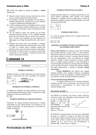 Inclusão para a Vida                                                                                          Física A

12. (UFSC) Em relação ao conceito de trabalho, é correto                 ENERGIA POTENCIAL ELÁSTICA
afirmar que:
                                                                Energia potencial elástica é a energia armazenada em um
01. Quando atuam somente forças conservativas em um             corpo elástico deformado. Para calcular essa energia
    corpo, a energia cinética deste não se altera.              calculamos o trabalho da força elástica para, a partir da
02. Em relação à posição de equilíbrio de uma mola, o           posição de equilíbrio, produzir uma deformação x na mola
    trabalho realizado para comprimi-la por uma distância       de constante elástica K.
    x é igual ao trabalho para distendê-la por x.
04. A força centrípeta realiza um trabalho positivo em um               K .x 2
    corpo em movimento circular uniforme, pois a direção        E pe
    e o sentido da velocidade variam continuamente nesta                  2
    trajetória.
08. Se um operário arrasta um caixote em um plano                                ENERGIA MECÂNICA
    horizontal entre dois pontos A e B, o trabalho efetuado
    pela força de atrito que atua no caixote será o mesmo,      É a soma da energia cinética com a energia potencial de
    quer o caixote seja arrastado em uma trajetória em          um sistema físico.
    ziguezague ou ao longo da trajetória mais curta entre A
    e B.                                                        EM = Ec + Ep
16. Quando uma pessoa sobe uma montanha, o trabalho
    efetuado sobre ela pela força gravitacional, entre a base   SISTEMAS CONSERVATIVOS E CONSERVAÇÃO
    e o topo, é o mesmo, quer o caminho seguido seja                     DA ENERGIA MECÂNICA
    íngreme e curto, quer seja menos íngreme e mais longo.
32. O trabalho realizado sobre um corpo por uma força           Forças conservativas são aquelas as quais está associada
    conservativa é nulo quando a trajetória descrita pelo       uma energia potencial, como o peso e a força elástica.
    corpo é um percurso fechado.                                Quando um corpo está sob ação de uma força conservativa
                                                                que realiza trabalho resistente, a energia cinética diminui,
  UNIDADE 13
                                                                mas em compensação ocorre um aumento de energia
                                                                potencial. Quando a força conservativa realiza trabalho
                                                                motor, a energia cinética aumenta, o que corresponde a
                                                                uma diminuição equivalente de energia potencial. Quando,
                       ENERGIA                                  em um sistema de corpos, as forças que realizam trabalho
                                                                são todas conservativas, o sistema é chamado sistema
                                                                conservativo.
                   ENERGIA CINÉTICA                                      Forças dissipativas são aquelas que, quando
                                                                realizam trabalho, este é sempre resistente, em qualquer
Podemos calcular a energia cinética de um corpo de massa        deslocamento. Como conseqüência, a energia mecânica de
m que se movimenta com uma velocidade v da seguinte             um sistema, sob ação de forças dissipativas, diminui.
forma:                            
                                   v                            Conservação da Energia Mecânica
       m.v 2              m
Ec                                                                       A energia mecânica de um sistema permanece
        2                                                       constante quando este se movimenta sob ação de forças
                                                                conservativas e eventualmente de outras forças que
        TEOREMA DA ENERGIA CINÉTICA                             realizam trabalho nulo.

O trabalho da resultante das forças agentes em um corpo         Exercícios de Sala 
em determinado deslocamento mede a variação de energia
cinética ocorrida nesse deslocamento.
  = Ec
                                                                1. (UDESC) Um homem, cuja massa é igual a 80,0 kg,
                                                                sobe uma escada com velocidade escalar constante. Sabe-
     ENERGIA POTENCIAL GRAVITACIONAL                            se que a escada possui 20
                                                                degraus e a altura de cada
Chamamos de energia potencial gravitacional a energia           degrau é de 15,0 cm.
armazenada em um sistema devido à sua posição em um             DETERMINE a energia
campo de gravidade, em outras palavras, a sua altura em         gasta pelo homem para subir
relação à referência.                                           toda a escada.
                                                                Dado: g = 10,0 m/s2
               m
                                                                2. (MACK) Um pequeno bloco de massa m é abandonado
         g
EP = m.g.h               h                                      do ponto A e desliza ao longo de um trilho sem atrito,
                                                                como mostra a figura a seguir. Para que a força que o trilho
                                                                exerce sobre o bloco no ponto D seja igual ao seu peso,
                                                                supondo ser R o raio do arco de circunferência, de
                                                                diâmetro BD, a altura h deve ser igual a:

Pré-Vestibular da UFSC                                                                                                  23
 