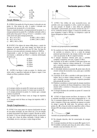 Física A                                                                                  Inclusão para a Vida

                                  a) 2R.
                                  b) 2,5R.
                                  c) 3R.
                                  d) 3,5R.
                                  e) 4R.
Tarefa Mínima 
                                                                7. (UFSC) Nos trilhos de uma montanha-russa, um
3. (UFRS) Uma pedra de 4 kg de massa é colocada em um           carrinho com seus ocupantes é solto, a partir do repouso,
ponto A, 10m acima do solo. A pedra é deixada cair              de uma posição A situada a uma altura h, ganhando
livremente até um ponto B, a 4 m de altura.                     velocidade e percorrendo um círculo vertical de raio R =
Quais é, respectivamente, a energia potencial no ponto A, a     6,0 m, conforme mostra a figura. A massa do carrinho com
energia potencial no ponto B e o trabalho realizado sobre a     seus ocupantes é igual a 300 kg e se despreza a ação de
pedra pela força peso? (Use g=10 m/s2 e considere o solo        forças dissipativas sobre o conjunto.
como nível zero para energia potencial).
a) 40 J, 16 J e 24 J.              d) 400 J, 160 J e 560 J.
b) 40 J, 16 J e 56 J.              e) 400 J, 240 J e 560 J.
c) 400 J, 160 J e 240 J.

4. (FATEC) Um objeto de massa 400g desce, a partir do           Assinale a(s) proposição(ões) correta(s).
repouso no ponto A, por uma rampa, em forma de um
quadrante de circunferência de raio R=1,0m. Na base B,
                                                                01. Na ausência de forças dissipativas a energia mecânica
choca-se com uma mola de constante elástica k=200N/m.
                                                                    do carrinho se conserva, isto é, a soma da energia
Desprezando a ação de forças dissipativas em todo o
                                                                    potencial gravitacional e da energia cinética tem igual
movimento e adotando g=10m/s2, a máxima deformação
                                                                    valor nas posições A, B e C, respectivamente.
da mola é de:
                                                                02. A energia mecânica mínima para que o carrinho
                             a) 40cm
                                                                    complete a trajetória, sem cair, é igual a 4 500 J.
                             b) 20cm
                                                                04. A posição A, de onde o carrinho é solto para iniciar seu
                             c) 10cm
                                                                    trajeto, deve situar-se à altura mínima h = 15 m para
                             d) 4,0cm
                                                                    que o carrinho consiga completar a trajetória passando
                             e) 2,0cm
                                                                    pela posição B, sem cair.
                                                                08. A velocidade mínima na posição B, ponto mais alto do
5. (UFPE) Um bloco é solto no ponto A e desliza sem                 círculo vertical da montanha-russa, para que o carrinho
atrito sobre a superfície indicada na figura a seguir. Com
relação ao bloco, podemos afirmar:                                  não caia é 60 m/s.
                                                                16. A posição A, de onde o carrinho é solto para iniciar seu
                                                                    trajeto, deve se situar à altura mínima h = 12 m para
                                                                    que o carrinho consiga completar a trajetória passando
                                                                    pela posição B, sem cair.
                                                                32. Podemos considerar a conservação da energia mecânica
                                                                    porque, na ausência de forças dissipativas, a única força
                                                                    atuante sobre o sistema é a força peso, que é uma força
a) A energia cinética no ponto B é menor que no ponto C;            conservativa.
b) A energia cinética no ponto A é maior que no ponto B;        64. A energia mecânica do carrinho no ponto C é menor do
c) A energia potencial no ponto A é menor que a energia             que no ponto A.
cinética no ponto B;
d) A energia total do bloco varia ao longo da trajetória
ABC;
                                                                8. (UFSC) A figura mostra um bloco, de massa m = 500
                                                                g, mantido encostado em uma mola comprimida de X = 20
e) A energia total do bloco ao longo da trajetória ABC é
                                                                cm. A constante elástica da mola é K = 400 N/m. A mola é
constante.
                                                                solta e empurra o bloco que, partindo do repouso no ponto
                                                                A, atinge o ponto B, onde pára. No percurso entre os
Tarefa Complementar                                            pontos A e B, a força de atrito da superfície sobre o bloco
                                                                dissipa 20% da energia mecânica inicial no ponto A.
6. (UFSC) Um corpo parte do repouso deslizando do topo
de um plano inclinado, de uma altura de 2,7m em relação
ao plano horizontal (veja figura a seguir). Devido ao atrito,
ele perde 1/3 de sua energia mecânica inicial, no percurso      Assinale a(s) proposição(ões) correta(s):
do topo até a base do plano inclinado. Calcule então, a
velocidade, em m/s, com que o corpo chega na base.              01. Na situação descrita, não há conservação da energia
                                                                    mecânica.
                                                                02. A energia mecânica do bloco no ponto B é igual a 6,4 J.
                                                                04. O trabalho realizado pela força de atrito sobre o bloco,
                                                                    durante o seu movimento, foi 1,6 J.

Pré-Vestibular da UFSC                                                                                                          24
 
