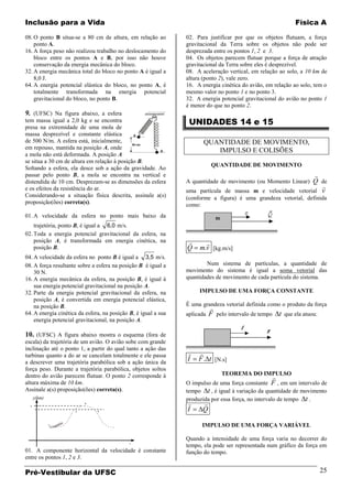 Inclusão para a Vida                                                                                         Física A

08. O ponto B situa-se a 80 cm de altura, em relação ao         02. Para justificar por que os objetos flutuam, a força
    ponto A.                                                    gravitacional da Terra sobre os objetos não pode ser
16. A força peso não realizou trabalho no deslocamento do       desprezada entre os pontos 1, 2 e 3.
    bloco entre os pontos A e B, por isso não houve             04. Os objetos parecem flutuar porque a força de atração
    conservação da energia mecânica do bloco.                   gravitacional da Terra sobre eles é desprezível.
32. A energia mecânica total do bloco no ponto A é igual a      08. A aceleração vertical, em relação ao solo, a 10 km de
    8,0 J.                                                      altura (ponto 2), vale zero.
64. A energia potencial elástica do bloco, no ponto A, é        16. A energia cinética do avião, em relação ao solo, tem o
    totalmente transformada na energia potencial                mesmo valor no ponto 1 e no ponto 3.
    gravitacional do bloco, no ponto B.                         32. A energia potencial gravitacional do avião no ponto 1
                                                                é menor do que no ponto 2.
9. (UFSC) Na figura abaixo, a esfera
tem massa igual a 2,0 kg e se encontra                           UNIDADES 14 e 15
presa na extremidade de uma mola de
massa desprezível e constante elástica
de 500 N/m. A esfera está, inicialmente,                               QUANTIDADE DE MOVIMENTO,
em repouso, mantida na posição A, onde
                                                                          IMPULSO E COLISÕES
a mola não está deformada. A posição A
se situa a 30 cm de altura em relação à posição B.
                                                                            QUANTIDADE DE MOVIMENTO
Soltando a esfera, ela desce sob a ação da gravidade. Ao
passar pelo ponto B, a mola se encontra na vertical e                                                               
distendida de 10 cm. Desprezam-se as dimensões da esfera        A quantidade de movimento (ou Momento Linear) Q de
e os efeitos da resistência do ar.                                                                                      
                                                                uma partícula de massa m e velocidade vetorial v
Considerando-se a situação física descrita, assinale a(s)       (conforme a figura) é uma grandeza vetorial, definida
proposição(ões) correta(s).                                     como:
01. A velocidade da esfera no ponto mais baixo da
    trajetória, ponto B, é igual a 6,0 m/s.
02. Toda a energia potencial gravitacional da esfera, na
    posição A, é transformada em energia cinética, na                 
    posição B.                                                  Q    m.v [kg.m/s]
04. A velocidade da esfera no ponto B é igual a 3,5 m/s.
08. A força resultante sobre a esfera na posição B é igual a            Num sistema de partículas, a quantidade de
    30 N.                                                       movimento do sistema é igual a soma vetorial das
16. A energia mecânica da esfera, na posição B, é igual à       quantidades de movimento de cada partícula do sistema.
    sua energia potencial gravitacional na posição A.
32. Parte da energia potencial gravitacional da esfera, na           IMPULSO DE UMA FORÇA CONSTANTE
    posição A, é convertida em energia potencial elástica,
                                                                É uma grandeza vetorial definida como o produto da força
    na posição B.                                                          
64. A energia cinética da esfera, na posição B, é igual a sua   aplicada   F pelo intervalo de tempo t que ela atuou:
    energia potencial gravitacional, na posição A.

10. (UFSC) A figura abaixo mostra o esquema (fora de
escala) da trajetória de um avião. O avião sobe com grande
inclinação até o ponto 1, a partir do qual tanto a ação das
turbinas quanto a do ar se cancelam totalmente e ele passa          
a descrever uma trajetória parabólica sob a ação única da
                                                                I    F . t [N.s]
força peso. Durante a trajetória parabólica, objetos soltos
                                                                                TEOREMA DO IMPULSO
dentro do avião parecem flutuar. O ponto 2 corresponde à                                           
altura máxima de 10 km.                                         O impulso de uma força constante F , em um intervalo de
Assinale a(s) proposição(ões) correta(s).                       tempo t , é igual à variação da quantidade de movimento
      y(km)                                                     produzida por essa força, no intervalo de tempo t .
                         2                                           
  1
  0                  1        3
                                                                I     Q

                                                                      IMPULSO DE UMA FORÇA VARIÁVEL

                                                                Quando a intensidade de uma força varia no decorrer do
                                            x                   tempo, ela pode ser representada num gráfico da força em
01. A componente horizontal da velocidade é constante           função do tempo.
entre os pontos 1, 2 e 3.

Pré-Vestibular da UFSC                                                                                                  25
 