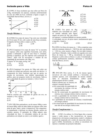 Inclusão para a Vida                                                                                      Física A

3. (UFPE) A força resultante que atua sobre um bloco de
2,5kg, inicialmente em repouso, aumenta uniformemente
de zero até 100N em 0,2s, conforme a figura a seguir. A                                               a) 5 m/s
velocidade final do bloco, em m/s, é:                                                                 b) 4 m/s
                                      a) 2,0                                                          c) 1 m/s
                                      b) 4,0                                                          d) 9 m/s
                                      c) 6,0                                                          e) 20 m/s
                                      d) 8,0
                                      e) 10

                                                             8. (UERJ) Um peixe de 4kg,
                                                             nadando com velocidade de 1,0m/s,
Tarefa Mínima                                               no sentido indicado pela figura,
                                                             engole um peixe de 1kg, que estava
4. (UFSM) Um corpo de massa 2 kg varia sua velocidade        em repouso, e continua nadando no mesmo sentido.
de 10 m/s para 30 m/s, sob a ação de uma força constante.    A velocidade, em m/s, do peixe maior, imediatamente após
O impulso da força sobre o corpo é, em Ns,                   a ingestão, é igual a:
a) 20            b) 30            c) 40                      a) 1,0             b) 0,8        c) 0,6           d) 0,4
d) 60            e) 80
                                                             9. (UFPE) Um bloco de massa m1 = 100 g comprime uma
5. (PUC-Campinas) Um corpo de massa "m" se encontra          mola de constante elástica k = 360 N/m, por uma distância
em repouso sobre uma superfície horizontal, sem atrito,      x = 10,0 cm, como mostra a figura. Em um dado instante,
quando é submetido à ação de uma força F, constante,         esse bloco é liberado, vindo a colidir em seguida com outro
paralela à superfície, que lhe imprime uma aceleração de     bloco de massa m2 = 200 g, inicialmente em repouso.
2,0m/s2. Após 5,0s de movimento o módulo da sua              Despreze o atrito entre os blocos e o piso. Considerando a
quantidade de movimento vale 20kg. m/s.                      colisão perfeitamente inelástica, determine a velocidade
A massa "m" do corpo, em kg, vale                            final dos blocos, em m/s.
a) 5,0            b) 2,0           c) 1,0
d) 0,20           e) 0,10

6. (PUC-Campinas) Um garoto de 58kg está sobre um
carrinho de rolimã que percorre uma pista em declive. A
componente da força resultante que age no garoto, na         10. (PUC-SP) Dois carros, A e B, de massas iguais,
direção do movimento, tem módulo representado no             movem-se em uma estrada retilínea e horizontal, em
gráfico, para um pequeno trecho do movimento. Sabe-se        sentidos opostos, com velocidades de mesmo módulo.
que a velocidade do garoto no instante t1=2,0s é 3,0m/s.     Após se chocarem frontalmente, ambos param
                                                             imediatamente devido à colisão.
                                                             Pode-se afirmar que, no sistema, em
                                                             relação à situação descrita,
                                                             a) há conservação da quantidade de
                                                                 movimento do sistema e da sua
                                                                 energia cinética total.
                                                             b) não há conservação da quantidade de movimento do
Pode-se concluir que velocidade do garoto em m/s, no             sistema, mas a energia cinética total se conserva.
instante t2=16s, é igual a                                   c) nem a quantidade de movimento do sistema e nem a
a) 13              b) 16        c) 19                            energia cinética total se conservam.
d) 43              e) 163                                    d) a quantidade de movimento do sistema é transformada
                                                                 em energia cinética.
                                                             e) há conservação da quantidade de movimento do sistema,
7. (PUC-PR) Dois patinadores, um de massa 100kg e outro          mas não da sua energia cinética total.
de massa 80kg, estão de mãos dadas em repouso sobre uma
pista de gelo, onde o atrito é desprezível. Eles empurram-
se mutuamente e deslizam na mesma direção, porém em          Tarefa Complementar 
sentidos opostos. O patinador de 100kg adquire uma
velocidade de 4m/s. A velocidade relativa de um dos          11.     (UFSC) As esferas A e B da figura têm a mesma
patinadores em relação ao outro é, em módulo, igual a:       massa e estão presas a fios inextensíveis, de massas
                                                             desprezíveis e de mesmo comprimento, sendo L a distância
                                                             do ponto de suspensão até o centro de massa das esferas e
                                                             igual a 0,80m. Inicialmente, as esferas se encontram em
                                                             repouso e mantidas nas posições indicadas.




Pré-Vestibular da UFSC                                                                                               27
 