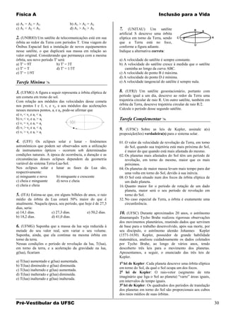 Física A                                                                               Inclusão para a Vida

a) A1 = A2 = A3                    b) A1 > A2 = A3
c) A1 < A2 < A3                    d) A1 > A2 > A3            7.     (UNITAU) Um satélite
                                                              artificial S descreve uma órbita
2. (UNIRIO) Um satélite de telecomunicações está em sua       elíptica em torno da Terra, sendo
órbita ao redor da Terra com períodos T. Uma viagem do        que a Terra está no foco,
Ônibus Espacial fará a instalação de novos equipamentos       conforme a figura adiante.
nesse satélite, o que duplicará sua massa em relação ao       Indique a alternativa correta:
valor original. Considerando que permaneça com a mesma
órbita, seu novo período T' será:                             a) A velocidade do satélite é sempre constante.
a) T' = 9T                b) T' = 3T                          b) A velocidade do satélite cresce à medida que o satélite
c) T' = T                 d) T' = 1/3T                            caminha ao longo da curva ABC.
e) T' = 1/9T                                                  c) A velocidade do ponto B é máxima.
                                                              d) A velocidade do ponto D é mínima.
Tarefa Mínima                                                e) A velocidade tangencial do satélite é sempre nula.

3. (UFMG) A figura a seguir representa a órbita elíptica de   8. (UFRJ) Um satélite geoestacionário, portanto com
um cometa em trono do sol.                                    período igual a um dia, descreve ao redor da Terra uma
Com relação aos módulos das velocidades desse cometa          trajetória circular de raio R. Um outro satélite, também em
nos pontos I e J, vi e vj, e aos módulos das acelerações      órbita da Terra, descreve trajetória circular de raio R/2.
nesses mesmos pontos, ai e aj, pode-se afirmar que            Calcule o período desse segundo satélite.
a) vi < vj e ai < aj
b) vi < vj e ai > aj                                          Tarefa Complementar 
c) vi = vj e ai = aj
d) vi > vj e ai < aj                                          9. (UFSC) Sobre as leis de Kepler, assinale a(s)
e) vi > vj e ai > aj                                          proposição(ões) verdadeira(s) para o sistema solar.

4. (UFF) Os eclipses solar e lunar - fenômenos                01. O valor da velocidade de revolução da Terra, em torno
astronômicos que podem ser observados sem a utilização            do Sol, quando sua trajetória está mais próxima do Sol,
de instrumentos ópticos - ocorrem sob determinadas                é maior do que quando está mais afastada do mesmo.
condições naturais. A época de ocorrência, a duração e as     02. Os planetas mais afastados do Sol têm um período de
circunstâncias desses eclipses dependem da geometria              revolução, em torno do mesmo, maior que os mais
variável do sistema Terra-Lua-Sol.                                próximos.
Nos eclipses solar e lunar as fases da Lua são,               04. Os planetas de maior massa levam mais tempo para dar
respectivamente:                                                  uma volta em torno do Sol, devido à sua inércia.
a) minguante e nova       b) minguante e crescente            08. O Sol está situado num dos focos da órbita elíptica de
c) cheia e minguante      d) nova e cheia                         um dado planeta.
e) cheia e cheia                                              16. Quanto maior for o período de rotação de um dado
                                                                  planeta, maior será o seu período de revolução em
5. (ITA) Estima-se que, em alguns bilhões de anos, o raio         torno do Sol.
médio da órbita da Lua estará 50% maior do que é              32. No caso especial da Terra, a órbita é exatamente uma
atualmente. Naquela época, seu período, que hoje é de 27,3        circunferência.
dias, seria:
a) 14,1 dias.         c) 27,3 dias.          e) 50,2 dias.    10. (UFSC) Durante aproximados 20 anos, o astrônomo
b) 18,2 dias.         d) 41,0 dias.                           dinamarquês Tycho Brahe realizou rigorosas observações
                                                              dos movimentos planetários, reunindo dados que serviram
6. (UFMG) Suponha que a massa da lua seja reduzida à          de base para o trabalho desenvolvido, após sua morte, por
metade do seu valor real, sem variar o seu volume.            seu discípulo, o astrônomo alemão Johannes Kepler
Suponha, ainda, que ela continue na mesma órbita em           (1571-1630). Kepler, possuidor de grande habilidade
torno da terra.                                               matemática, analisou cuidadosamente os dados coletados
Nessas condições o período de revolução da lua, T(lua),       por Tycho Brahe, ao longo de vários anos, tendo
em torno da terra, e a aceleração da gravidade na lua,        descoberto três leis para o movimento dos planetas.
g(lua), ficariam                                              Apresentamos, a seguir, o enunciado das três leis de
                                                              Kepler.
a) T(lua) aumentado e g(lua) aumentada.
                                                              1a lei de Kepler: Cada planeta descreve uma órbita elíptica
b) T(lua) diminuído e g(lua) diminuída.
                                                              em torno do Sol, da qual o Sol ocupa um dos focos.
c) T(lua) inalterado e g(lua) aumentada.
                                                              2a lei de Kepler: O raio-vetor (segmento de reta
d) T(lua) inalterado e g(lua) diminuída.
                                                              imaginário que liga o Sol ao planeta) “varre” áreas iguais,
e) T(lua) inalterado e g(lua) inalterada.
                                                              em intervalos de tempo iguais.
                                                              3a lei de Kepler: Os quadrados dos períodos de translação
                                                              dos planetas em torno do Sol são proporcionais aos cubos
                                                              dos raios médios de suas órbitas.

Pré-Vestibular da UFSC                                                                                                      30
 