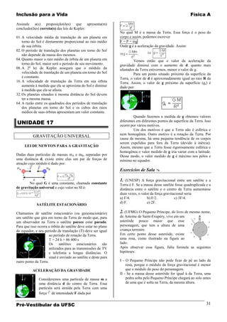 Inclusão para a Vida                                                                                           Física A

Assinale a(s) proposição(ões) que apresenta(m)
conclusão(ões) correta(s) das leis de Kepler:
                                                                 No qual M é a massa da Terra. Essa força é o peso do
01. A velocidade média de translação de um planeta em            corpo e assim, podemos escrever
    torno do Sol é diretamente proporcional ao raio médio        F = P = mg
    de sua órbita.                                               Onde g é a aceleração da gravidade. Assim:
02. O período de translação dos planetas em torno do Sol
    não depende da massa dos mesmos.
04. Quanto maior o raio médio da órbita de um planeta em                  Vemos então que o valor da aceleração da
    torno do Sol, maior será o período de seu movimento.         gravidade diminui com o aumento de d: quanto mais
08. A 2a lei de Kepler assegura que o módulo da                  afastados da Terra estivermos, menor o valor de g.
    velocidade de translação de um planeta em torno do Sol                Para um ponto situado próximo da superfície da
    é constante.                                                 Terra, o valor de d é aproximadamente igual ao raio R da
16. A velocidade de translação da Terra em sua órbita            Terra. Assim, o valor de g próximo da superfície (gs) é
    aumenta à medida que ela se aproxima do Sol e diminui        dado por:
    à medida que ela se afasta.
32. Os planetas situados à mesma distância do Sol devem
    ter a mesma massa.
64. A razão entre os quadrados dos períodos de translação
    dos planetas em torno do Sol e os cubos dos raios
    médios de suas órbitas apresentam um valor constante.
                                                                          Quando fazemos a medida de g obtemos valores
UNIDADE 17                                                       diferentes em diferentes pontos da superfície da Terra. Isso
                                                                 ocorre por vários motivos.
                                                                          Um dos motivos é que a Terra não é esférica e
                                                                 nem homogênea. Outro motivo é a rotação da Terra. Por
           GRAVITAÇÃO UNIVERSAL                                  causa da mesma, há uma pequena tendência de os corpos
                                                                 serem expelidos para fora da Terra (devido à inércia).
     LEI DE NEWTON PARA A GRAVITAÇÃO                             Assim, mesmo que a Terra fosse rigorosamente esférica e
                                                                 homogênea o valor medido de g iria variar com a latitude.
Dadas duas partículas de massas mA e mB, separadas por           Desse modo, o valor medido de g é máximo nos pólos e
uma distância d, existe entre elas um par de forças de           mínimo no equador.
atração cujo módulo é dado por:
                                                                 Exercícios de Sala 

                                                                 1. (UNESP) A força gravitacional entre um satélite e a
        No qual G é uma constante, chamada constante             Terra é F. Se a massa desse satélite fosse quadruplicada e a
de gravitação universal e cujo valor no SI é:                    distância entre o satélite e o centro da Terra aumentasse
                                                                 duas vezes, o valor da força gravitacional seria
                                                                 a) F/4.           b) F/2.           c) 3F/4.
                                                                 d) F.             e) 2F.
             SATÉLITE ESTACIONÁRIO

Chamamos de satélite estacionário (ou geoestacionário)           2. (UFMG) O Pequeno Príncipe, do livro de mesmo nome,
um satélite que gira em torno da Terra de modo que, para         de Antoine de Saint-Exupéry, vive em um
um observador na Terra o satélite parece estar parado.           asteróide pouco maior que esse
Para que isso ocorra a órbita do satélite deve estar no plano    personagem, que tem a altura de uma
do equador, e seu período de translação (T) deve ser igual       criança terrestre.
                      ao período de rotação da Terra.            Em certo ponto desse asteróide, existe
                      T = 24 h = 86 400 s                        uma rosa, como ilustrado na figura ao
                      Os satélites estacionários são             lado:
                      utilizados para as transmissões de TV      Após observar essa figura, Júlia formula as seguintes
                      e telefonia a longas distâncias. O         hipóteses:
                      sinal é enviado ao satélite e deste para
outro ponto da Terra.                                            I - O Pequeno Príncipe não pode ficar de pé ao lado da
                                                                     rosa, porque o módulo da força gravitacional é menor
           ACELERAÇÃO DA GRAVIDADE                                   que o módulo do peso do personagem.
                                                                 II - Se a massa desse asteróide for igual à da Terra, uma
               Consideremos uma partícula de massa m a               pedra solta pelo Pequeno Príncipe chegará ao solo antes
               uma distância d do centro da Terra. Essa              de uma que é solta na Terra, da mesma altura.
               partícula será atraída pela Terra com uma
               força de intensidade F dada por


Pré-Vestibular da UFSC                                                                                                    31
 