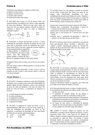 Física A                                                                              Inclusão para a Vida

Analisando essas hipóteses, podemos concluir que            7. (ACAFE) Certa vez, um mineiro, estando no extremo
a) apenas a I está correta.                                 sul do Chile, enviou para São Paulo, por meio de um
b) apenas a II está correta.                                amigo, uma determinada quantidade de ouro,
c) as duas estão corretas.                                  cuidadosamente pesada numa balança de molas. Quando o
d) nenhuma das duas está correta.                           ouro foi entregue, pesava menos do que antes e o amigo foi
                                                            preso por furto. Considerando que os dois locais estão na
3. (PUC-MG) Dois corpos A e B, de massas 16M e M,           mesma altitude, pode-se afirmar que a prisão foi:
respectivamente, encontram-se no vácuo e estão separadas
de uma certa distância. Observa-se que outro corpo, de      a) justa, pois o ouro deveria ter peso maior em São Paulo.
massa M, fica em repouso quando colocado no ponto P,        b) injusta, pois a aceleração da gravidade é menor no
conforme a figura. A razão x/y entre as distâncias             extremo sul do Chile do que em São Paulo.
indicadas é igual a:                                        c) justa, pois a massa de ouro entregue foi menor.
                             a) 2          b) 4             d) justa, pois o ouro deveria ter o mesmo peso nos dois
                             c) 6          d) 8                locais.
                             e) 16                          e) injusta, pois a aceleração da gravidade é maior no
                                                               extremo sul do Chile do que em São Paulo.

4. (Unicamp) A atração gravitacional da Lua e a força       8. (UFC) Considere duas massas puntiformes sob ação da
centrífuga do movimento conjunto de rotação da Lua e da     força gravitacional mútua. Assinale a alternativa que
Terra são as principais causas do fenômeno das marés.       contém a melhor representação gráfica da variação do
Essas forças fazem com que a água dos oceanos adquira a     módulo da força gravitacional sobre uma das massas, em
forma esquematizada (e exagerada)                           função da distância entre ambas.
na figura adiante. A influência do
Sol no fenômeno das marés é bem
menor, mas não desprezível,
porque quando a atração do Sol e
da Lua se conjugam a maré se torna mais intensa.

a) Quantas marés altas ocorrem em um dia em um mesmo
local?
b) Como estará a maré no Brasil quando a Lua estiver bem
acima do Japão?                                             9. (PUC-PR) O movimento planetário começou a ser
c) Faça um desenho mostrando a Terra, a Lua e o Sol na      compreendido matematicamente no início do século XVII,
situação em que a maré é mais intensa. Qual é a fase da     quando Johannes Kepler enunciou três leis que descrevem
Lua nessa situação?                                         como os planetas se movimentam ao redor do Sol,
                                                            baseando-se em observações astronômicas feitas por
Tarefa Mínima                                              Tycho Brahe. Cerca de cinqüenta anos mais tarde, lsaac
                                                            Newton corroborou e complementou as leis de Kepler com
5. (ACAFE) A imprensa comentava, antes das Olimpíadas       sua lei de gravitação universal.
de Sydney, que os atletas teriam uma maior dificuldade em   Assinale a alternativa, dentre as seguintes, que NÃO está
quebrar alguns recordes olímpicos, como os do arremesso     de acordo com as idéias de Kepler e Newton:
de peso, do salto em distância e do salto em altura. Do
ponto de vista da Física, o comentário da imprensa se       a) A força gravitacional entre os corpos é sempre atrativa.
baseava:                                                    b) As trajetórias dos planetas são elipses, tendo o Sol como
                                                                um dos seus focos.
a)   na alimentação dos atletas em Sydney.                  c) O quadrado do período orbital de um planeta é
b)   no clima australiano.                                      proporcional ao cubo de sua distância média ao Sol.
c)   na longitude de Sydney.                                d) A força gravitacional entre duas partículas é diretamente
d)   na diferença de fuso-horário.                              proporcional ao produto de suas massas e inversamente
e)   na latitude de Sydney.                                     proporcional ao cubo da distância entre elas.
                                                            e) Ao longo de uma órbita, a velocidade do planeta,
                                                                quando ele está mais próximo ao Sol (periélio), é maior
6. (ACAFE) A distância do centro da Terra à Lua é,
                                                                do que quando ele está mais longe dele (afélio).
aproximadamente, 60 vezes o raio da Terra. Sendo gT o
valor da aceleração da gravidade da Terra na sua
superfície, a aceleração da gravidade da Terra num ponto    10. (UFRN) O turismo chegou ao espaço! No dia
da órbita da Lua será de, aproximadamente:                  30/04/2001, o primeiro turista espacial da história, o norte-
a) gT/60          b) gT/3600       c) 60gT                  americano Denis Tito, a um custo de 20 milhões de
d) gT/6           e) 6gT                                    dólares, chegou à Estação Espacial Internacional, que está
                                                            se movendo ao redor da Terra. Ao mostrar o turista
                                                            flutuando dentro da estação, um repórter erroneamente
                                                            disse: "O turista flutua devido à ausência de gravidade".
                                                            A explicação correta para a flutuação do turista é:

Pré-Vestibular da UFSC                                                                                                      32
 