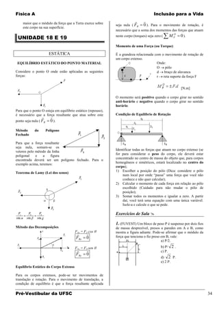 Física A                                                                                Inclusão para a Vida

    maior que o módulo da força que a Terra exerce sobre
                                                                                
                                                              seja nula ( FR 0 ). Para o movimento de rotação, é
    este corpo na sua superfície.
                                                              necessário que a soma dos momentos das forças que atuam
                                                                                                   O
 UNIDADE 18 E 19                                              neste corpo (torques) seja zero (   MF     0 ).

                                                              Momento de uma Força (ou Torque)

                        ESTÁTICA                              É a grandeza relacionada com o movimento de rotação de
                                                              um corpo extenso.
 EQUILÍBRIO ESTÁTICO DO PONTO MATERIAL                                                  Onde:
                                                                                        O pólo
Considere o ponto O onde estão aplicadas as seguintes                                   d braço de alavanca
forças:                                                                                 r reta suporte da força F


                                                                                                         [N.m]

                                                              O momento será positivo quando o corpo girar no sentido
                                                              anti-horário e negativo quando o corpo girar no sentido
                                                              horário.
Para que o ponto O esteja em equilíbrio estático (repouso),
é necessário que a força resultante que atua sobre este       Condição de Equilíbrio de Rotação
                        
ponto seja nula ( FR     0 ).

Método      do         Polígono
Fechado

Para que a força resultante
seja nula, somam-se os
                                                              Identificar todas as forças que atuam no corpo extenso (se
vetores pelo método da linha
                                                              for para considerar o peso do corpo, ele deverá estar
poligonal    e   a    figura
encontrada deverá ser um polígono fechado. Para o             concentrado no centro de massa do objeto que, para corpos
exemplo acima, teremos:                                       homogêneos e simétricos, estará localizado no centro do
                                                              corpo);
                                                              1) Escolher a posição do pólo (Dica: considere o pólo
Teorema de Lamy (Lei dos senos)
                                                                  num local por onde “passa” uma força que você não
                                                                  conhece e não quer calcular);
                                                              2) Calcular o momento de cada força em relação ao pólo
                                                                  escolhido (Cuidado para não mudar o pólo de
                                                                  posição);
                                                              3) Somar todos os momentos e igualar a zero. A partir
                                                                  daí, você terá uma equação com uma única variável.
                                                                  Isole-a e calcule o que se pede.

                                                              Exercícios de Sala 

                                                              1. (FUVEST) Um bloco de peso P é suspenso por dois fios
Método das Decomposições                                      de massa desprezível, presos a paredes em A e B, como
                                        F1x = F1.cos          mostra a figura adiante. Pode-se afirmar que o módulo da
                                              
                                        FRx    0              força que tenciona o fio preso em B, vale:
                                                                                             a) P/2.
                                        F1y = F1.sen                                         b) P/ 2 .
                                                                                           c) P.
                                        FRy    0
                                                                                             d) 2 P.
                                                                                             e) 2 P.
Equilíbrio Estático do Corpo Extenso

Para os corpos extensos, pode-se ter movimentos de
translação e rotação. Para o movimento de translação, a
condição de equilíbrio é que a força resultante aplicada

Pré-Vestibular da UFSC                                                                                                     34
 