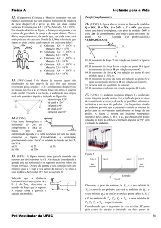 Física A                                                                                    Inclusão para a Vida

12. (Cesgranrio) Cristiana e Marcelo namoram em um              Tarefa Complementar
balanço constituído por um assento horizontal de madeira
de peso desprezível e preso ao teto por duas cordas             16. (UFSC) A figura abaixo mostra as forças de módulos
verticais. Cristiana pesa 4,8 × 102N e Marcelo, 7,0 × 102N.     Q = 10N, R = 70N, S = 20N e T = 40N que atuam
Na situação descrita na figura, o balanço está parado, e os     sobre uma barra homogênea, com peso de módulo 30N e
centros de gravidade da moça e do rapaz distam 25cm e           com 2m de comprimento, que tende a girar em torno do
40cm, respectivamente, da corda que, em cada caso, está         ponto      O.         Assinale a(s) proposição(ões)
mais próxima de cada um. Sendo de 1,00m a distância que         VERDADEIRA(S).
separa as duas cordas, qual a tensão em cada uma delas?
                            a) Cristiana: 1,6 × 102N e
                                 Marcelo: 10,2 × 102N
                            b) Cristiana: 3,2 × 102N e
                                 Marcelo: 8,6 × 102N
                            c) Cristiana: 4,0 × 102N e
                                 Marcelo: 7,8 × 102N            01. O momento da força T em relação ao ponto O é igual a
                            d) Cristiana: 4,8 × 102N e              zero.
                                 Marcelo: 7,0 × 102N            02. O momento da força S em relação ao ponto O é igual
                            e) Cristiana: 6,4 × 102N e              ao momento da força R em relação ao ponto O.
                                 Marcelo: 5,4 × 102N            04. O momento da força Q em relação ao ponto O tem
                                                                    módulo igual a 20N.m.
                                                                08. O momento do peso da barra em relação ao ponto O é
13. (PUC-Camp) Três blocos de massas iguais são                     igual ao momento da força R em relação ao ponto O.
pendurados no teto através de dois fios que passam
                                                                16. A barra está em equilíbrio de rotação.
livremente pelas argolas 1 e 2. Considerando desprezíveis
                                                                32. O momento resultante em relação ao ponto O é nulo.
as massas dos fios e as eventuais forças de atrito, o sistema
pode oscilar. Durante a oscilação, a aceleração dos corpos
será nula quando o ângulo indicado na figura for:
                                                                17. (UFSC) O andaime suspenso (figura 1), conhecido
                                  a) maior que 120°             como máquina pesada ou trec trec, é indicado para serviços
                                  b) igual a 120°               de revestimento externo, colocação de pastilhas, mármores,
                                  c) igual a 90°                cerâmicas e serviços de pedreiro. Um dispositivo situado
                                  d) igual a 60°                no andaime permite que o pedreiro controle o sistema de
                                  e) menor que 60°              polias para se movimentar verticalmente ao longo de um
                                                                prédio. A figura 2 mostra um andaime homogêneo
                                                                suspenso pelos cabos A, B, C e D, que passam por polias
14. (UFSM)                                                      situadas no topo do edifício e formam ângulos de 90° com
Uma barra homogênea e
                                                                o estrado do andaime.
horizontal de 2m de
comprimento e 10kg de
massa        tem        uma
extremidade apoiada e a outra suspensa por um fio ideal,
conforme a figura. Considerando a aceleração
gravitacional como 10m/s2, o módulo da tensão no fio (T,
em N) é:
a) 20.           b) 25.          c) 50.
d) 100.          e) 200.
                                                                Figura 1
15. (UFRJ) A figura mostra uma garrafa mantida em
repouso por dois suportes A e B. Na situação considerada a          Cabo A     Cabo B                          Cabo C   Cabo D

garrafa está na horizontal e os suportes exercem sobre ela
                                                                     lado                                                 lado
forças verticais. O peso da garrafa e seu conteúdo tem um          esquerdo                                              direito
módulo igual a 1,4kgf e seu centro de massa C se situa a                                               T
uma distância horizontal D=18cm do suporte B.
                                                                                                       Estrado
Sabendo que a distância                                                                 S
                                                                                            Figura 2
horizontal entre os suportes A e
B é d=12cm, determine o                                                                                    
                                                                Chama-se: o peso do andaime de PA , e o seu módulo de
sentido da força que o suporte                                                                                    
A exerce sobre a garrafa e                                      PA ; o peso de um pedreiro que está no andaime de PP , e
calcule seu módulo.                                             o seu módulo PP ; as tensões exercidas pelos cabos A, B, C
                                                                                                
                                                                e D no andaime de T A , TB , TC e TD , e seus módulos de
                                                                TA, TB, TC e TD , respectivamente.
                                                                Considerando que o segmento de reta auxiliar ST passa
                                                                pelo centro do estrado o dividindo em duas partes de

Pré-Vestibular da UFSC                                                                                                             36
 
