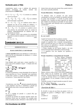 Inclusão para a Vida                                                                                       Física A

comprimentos iguais e que o andaime não apresenta             (menor área), pois, para uma mesma força, quanto menor a
qualquer movimento de rotação, assinale a(s)                  área, maior a pressão produzida.
proposição(ões) CORRETA(S).
                                                              Pressão Hidrostática – Princípio de Stevin
01. TA + TB + TC + TD = PA + PP somente se o andaime
                                                              "A diferença entre as pressões em dois pontos
    estiver em repouso.
                                                        considerados no seio de um líquido em equilíbrio (pressão
02.   T A + TB + TC + TD = –( PA + PP ) se o andaime          no ponto mais profundo e a pressão no ponto menos
   estiver descendo e acelerando.                             profundo) vale o produto da massa especifica do líquido
                                                              pelo módulo da aceleração da gravidade do local onde é
04. TA + TB = TC + TD se o pedreiro estiver sobre o           feita a observação, pela diferença entre as profundidades
   segmento de reta ST do estrado do andaime e o              consideradas”.
   andaime estiver em movimento uniforme na vertical.
08. TC + TD       TA + TB somente se o pedreiro estiver
   mais próximo da extremidade direita do estrado do
   andaime, independentemente do andaime estar em
   movimento na vertical.
16. Se o pedreiro estiver mais próximo da extremidade
   esquerda do estrado do andaime e o andaime estiver em      pA – pB =   gh
   repouso,                                        então
   TA + TB TC + TD.                                           A partir do Teorema de Stevin podemos concluir:
                                                                  A pressão aumenta com a profundidade. Para pontos
 UNIDADE 20 E 21                                              situados na superfície livre, a pressão correspondente é
                                                              igual à exercida pelo gás ou ar sobre ela. Se a superfície
                                                              livre estiver ao ar atmosférico, a pressão correspondente
                                                              será a pressão atmosférica, patm.
                 HIDROSTÁTICA I
                                                                  Pontos situados em um mesmo líquido e em uma
                                                              mesma horizontal ficam submetidos à mesma pressão.
         MASSA ESPECÍFICA X DENSIDADE
                                                                   A superfície livre dos líquidos em equilíbrio é
                                                              horizontal.
A massa específica ( ) de uma substância é a razão entre a
massa (m) de uma quantidade da substância e o volume          Pressão Atmosférica e a Experiência de Torricelli
(V) correspondente:                                                                     O físico italiano Evangelista
                                                                                        Torricelli (1608-1647) realizou
                                                                                        uma        experiência       para
Uma unidade muito usual para a massa específica é o                                     determinar        a       pressão
g/cm3, mas no SI a unidade é o kg/m3 . A relação entre elas                             atmosférica ao nível do mar.
é a seguinte:                                                                           Ele usou um tubo de
                                                                                        aproximadamente 1,0 m de
                                                                                        comprimento,        cheio      de
                                                                                        mercúrio (Hg) e com a
Observação:                                                                             extremidade tampada.
É comum encontrarmos o termo densidade (d) em lugar de        Depois, colocou o tubo, em pé e com a boca tampada para
massa específica ( ). Usa-se "densidade" para representar     baixo, dentro de um recipiente que também continha
a razão entre a massa e o volume de objetos sólidos (ocos     mercúrio. Torricelli observou que, após destampar o tubo,
ou maciços), e "massa específica" para fluidos.               o nível do mercúrio desceu e se estabilizou na posição
                                                              correspondente a 76 cm, restando o vácuo na parte vazia
                       PRESSÃO                                do tubo.
                                                              A pressão no ponto A é igual à pressão no ponto B. Assim:
                                                              pB = pA    pATM = pcoluna(Hg)
 Consideremos uma força        aplicada perpendicularmente    pATM = 76cmHg = 760mmHg = 1,01x10 5 Pa
a uma superfície com área A. Definimos a pressão (p)
aplicada pela força sobre a área pela seguinte relação:       Exercícios de Sala 

                                                              1. (FAAP) A massa de um bloco de granito é 6,5t e a
                                                              densidade do granito é 2.600kg/m3. Qual o volume do
No SI, a unidade de pressão é o pascal (Pa) que               bloco?
corresponde a N/m2 .                                          a) 0,0025 m3       c) 0,25 m3
O conceito de pressão nos permite entender muitos dos                            e) 25,00 m3
fenômenos físicos que nos rodeiam. Por exemplo, para          b) 0,025 m3
                                                                                 d) 2,50 m3
cortar um pedaço de pão, utilizamos o lado afiado da faca


Pré-Vestibular da UFSC                                                                                                37
 