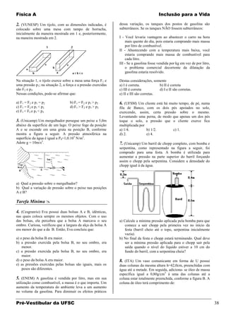 Física A                                                                                 Inclusão para a Vida

2. (VUNESP) Um tijolo, com as dimensões indicadas, é           dessa variação, os tanques dos postos de gasolina são
colocado sobre uma mesa com tampo de borracha,                 subterrâneos. Se os tanques NÃO fossem subterrâneos:
inicialmente da maneira mostrada em 1 e, posteriormente,
na maneira mostrada em 2.                                      I - Você levaria vantagem ao abastecer o carro na hora
                                                                   mais quente do dia, pois estaria comprando mais massa
                                                                   por litro de combustível.
                                                               II - Abastecendo com a temperatura mais baixa, você
                                                                   estaria comprando mais massa de combustível para
                                                                   cada litro.
                                                               III - Se a gasolina fosse vendida por kg em vez de por litro,
                                                                   o problema comercial decorrente da dilatação da
                                                                   gasolina estaria resolvido.

Na situação 1, o tijolo exerce sobre a mesa uma força F 1 e    Destas considerações, somente
uma pressão p1; na situação 2, a força e a pressão exercidas   a) I é correta.           b) II é correta
são F2 e p2.                                                   c) III é correta          d) I e II são corretas.
Nessas condições, pode-se afirmar que:                         e) II e III são corretas.

a) F1 = F2 e p1 = p2               b) F1 = F2 e p1 > p2        6. (UFSM) Um cliente está há muito tempo, de pé, numa
c) F1 = F2 e p1 < p2               d) F1 > F2 e p1 > p2        fila de Banco, com os dois pés apoiados no solo,
e) F1 < F2 e p1 < p2                                           exercendo, assim, certa pressão sobre o mesmo.
                                                               Levantando uma perna, de modo que apenas um dos pés
3. (Unicamp) Um mergulhador persegue um peixe a 5,0m           toque o solo, a pressão que o cliente exerce fica
abaixo da superfície de um lago. O peixe foge da posição       multiplicada por
A e se esconde em uma gruta na posição B, conforme             a) 1/4.          b) 1/2.      c) 1.
mostra a figura a seguir. A pressão atmosférica na             d) 2.            e) 4.
superfície da água é igual a P0=1,0.105 N/m2.
Adote g = 10m/s2.                                              7. (Unicamp) Um barril de chopp completo, com bomba e
                                                               serpentina, como representado na figura a seguir, foi
                                                               comprado para uma festa. A bomba é utilizada para
                                                               aumentar a pressão na parte superior do barril forçando
                                                               assim o chopp pela serpentina. Considere a densidade do
                                                               chopp igual à da água.



a) Qual a pressão sobre o mergulhador?
b) Qual a variação de pressão sobre o peixe nas posições
A e B?

Tarefa Mínima 

4. (Cesgranrio) Eva possui duas bolsas A e B, idênticas,
nas quais coloca sempre os mesmos objetos. Com o uso
das bolsas, ela percebeu que a bolsa A marcava o seu           a) Calcule a mínima pressão aplicada pela bomba para que
ombro. Curiosa, verificou que a largura da alça da bolsa A         comece a sair chopp pela primeira vez no início da
era menor do que a da B. Então, Eva concluiu que:                  festa (barril cheio até o topo, serpentina inicialmente
                                                                   vazia).
a) o peso da bolsa B era maior.                                b) No final da festa o chopp estará terminando. Qual deve
b) a pressão exercida pela bolsa B, no seu ombro, era              ser a mínima pressão aplicada para o chopp sair pela
    menor.                                                         saída quando o nível do líquido estiver a 10 cm do
c) a pressão exercida pela bolsa B, no seu ombro, era              fundo do barril, com a serpentina cheia?
    maior.
d) o peso da bolsa A era maior.                                8. (ITA) Um vaso comunicante em forma de U possui
e) as pressões exercidas pelas bolsas são iguais, mais os      duas colunas da mesma altura h=42,0cm, preenchidas com
    pesos são diferentes.                                      água até a metade. Em seguida, adiciona- se óleo de massa
                                                               específica igual a 0,80g/cm3 à uma das colunas até a
5. (ENEM) A gasolina é vendida por litro, mas em sua           coluna estar totalmente preenchida, conforme a figura B. A
utilização como combustível, a massa é o que importa. Um       coluna de óleo terá comprimento de:
aumento da temperatura do ambiente leva a um aumento
no volume da gasolina. Para diminuir os efeitos práticos


Pré-Vestibular da UFSC                                                                                                         38
 
