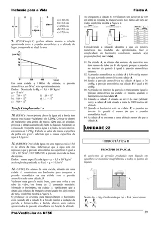 Inclusão para a Vida                                                                                        Física A

                                                               Ao chegarem à cidade B, verificaram um desnível de 8,0
                                           a) 14,0 cm          cm entre as colunas de mercúrio nos dois ramos do tubo de
                                           b) 16,8 cm          vidro, conforme mostra a Figura 2.
                                           c) 28,0 cm
                                           d) 35,0 cm
                                           e) 37,8 cm


9. (PUC-Camp) O gráfico adiante mostra a relação
aproximada entre a pressão atmosférica e a altitude do
lugar, comparada ao nível do mar.                              Considerando a situação descrita e que os valores
                                                               numéricos das medidas são aproximados, face à
                                                               simplicidade do barômetro construído, assinale a(s)
                                                               proposição(ões) correta(s).

                                                               01. Na cidade A, as alturas das colunas de mercúrio nos
                                                                   dois ramos do tubo em U são iguais, porque a pressão
                                                                   no interior da garrafa é igual à pressão atmosférica
                                                                   externa.
                                                               02. A pressão atmosférica na cidade B é 8,0 cmHg menor
                                                                   do que a pressão atmosférica na cidade A.
                                                               04. Sendo a pressão atmosférica na cidade A igual a 76
Em uma cidade a 1.000m de altitude, a pressão                      cmHg, a pressão atmosférica na cidade B é igual a 68
atmosférica, em N/m2, vale aproximadamente                         cmHg.
Dados: Densidade do Hg = 13,6 × 103 kg/m3                      08. A pressão no interior da garrafa é praticamente igual à
g = 10 m/s2                                                        pressão atmosférica na cidade A, mesmo quando o
a) 7,0 × 104             d) 1,0 × 105                              barômetro está na cidade B.
             4
b) 8,0 × 10              e) 1,1 × 105                          16. Estando a cidade A situada ao nível do mar (altitude
             4
c) 9,0 × 10                                                        zero), a cidade B está situada a mais de 1000 metros de
                                                                   altitude.
Tarefa Complementar                                           32. Quando o barômetro está na cidade B, a pressão no
                                                                   interior da garrafa é menor do que a pressão
10. (UFSC) Um recipiente cheio de água até a borda tem             atmosférica local.
massa total (água+recipiente) de 1.200g. Coloca-se dentro      64. A cidade B se encontra a uma altitude menor do que a
do recipiente uma pedra de massa 120g que, ao afundar,             cidade A.
provoca o extravasamento de parte do líquido. Medindo-se
a massa do recipiente com a água e a pedra, no seu interior,   UNIDADE 22
encontrou-se 1.290g. Calcule o valor da massa específica
da pedra em g/cm3, sabendo que a massa específica da
água é 1,0g/cm3.
                                                                                HIDROSTÁTICA II
11. (UDESC) O nível da água em uma represa está a 15,0
m de altura da base. Sabendo-se que a água está em
repouso e que a pressão atmosférica na superfície é igual a                   PRINCÍPIO DE PASCAL
1,0 x 105 N/m2, DETERMINE a pressão exercida na base
da represa.                                                    O acréscimo de pressão produzido num líquido em
Dados: massa específica da água = = 1,0 x 103 kg/m3            equilíbrio se transmite integralmente a todos os pontos do
aceleração da gravidade no local = g = 10,0m/s2                líquido.

12. (UFSC) Os alunos de uma escola, situada em uma
cidade A, construíram um barômetro para comparar a
pressão atmosférica na sua cidade com a pressão
atmosférica de outra cidade, B.
Vedaram uma garrafa muito bem, com uma rolha e um
tubo de vidro, em forma de U, contendo mercúrio.
Montado o barômetro, na cidade A, verificaram que a
altura das colunas de mercúrio eram iguais nos dois ramos
do tubo, conforme mostra a Figura 1.
O professor os orientou para transportarem o barômetro         Sendo p1 = p2 e lembrando que p = F/A , escrevemos:
com cuidado até a cidade B, a fim de manter a vedação da
garrafa, e forneceu-lhes a Tabela abaixo, com valores
aproximados da pressão atmosférica em função da altitude.

Pré-Vestibular da UFSC                                                                                                 39
 