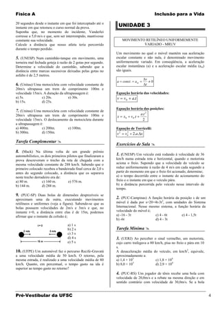 Física A                                                                                         Inclusão para a Vida

20 segundos desde o instante em que foi interceptado até o
instante em que retomou o curso normal da prova.
                                                                UNIDADE 3
Suponha que, no momento do incidente, Vanderlei
corresse a 5,0 m/s e que, sem ser interrompido, mantivesse
constante sua velocidade.                                           MOVIMENTO RETILÍNEO UNIFORMEMENTE
Calcule a distância que nosso atleta teria percorrido                        VARIADO - MRUV
durante o tempo perdido.
                                                               Um movimento no qual o móvel mantém sua aceleração
5. (UNESP) Num caminhão-tanque em movimento, uma               escalar constante e não nula, é denominado movimento
torneira mal fechada goteja à razão de 2 gotas por segundo.    uniformemente variado. Em conseqüência, a aceleração
Determine a velocidade do caminhão, sabendo que a              escalar instantânea (a) e a aceleração escalar média (a m)
distância entre marcas sucessivas deixadas pelas gotas no      são iguais.
asfalto é de 2,5 metros.
                                                                                         v
                                                               a    const .     am           0
6. (Unitau) Uma motocicleta com velocidade constante de                                  t
20m/s ultrapassa um trem de comprimento 100m e
velocidade 15m/s. A duração da ultrapassagem é:                Equação horária das velocidades:
a) 5s.          c) 20s.           e) 30s.                      v    v0        a.t
b) 15s.         d) 25s.
                                                               Equação horária das posições:
7. (Unitau) Uma motocicleta com velocidade constante de
20m/s ultrapassa um trem de comprimento 100m e                                       a.t 2
                                                               x    x0    v0 .t
velocidade 15m/s. O deslocamento da motocicleta durante                               2
a ultrapassagem é:
a) 400m.         c) 200m.       e) 100m.                       Equação de Torricelli:
b) 300m.         d) 150m.                                      v2     2
                                                                     v0       2.a. x
Tarefa Complementar 
                                                               Exercícios de Sala 
8. (Mack) Na última volta de um grande prêmio
automobilístico, os dois primeiros pilotos que finalizaram a   1. (UNESP) Um veículo está rodando à velocidade de 36
prova descreveram o trecho da reta de chegada com a            km/h numa estrada reta e horizontal, quando o motorista
mesma velocidade constante de 288 km/h. Sabendo que o          aciona o freio. Supondo que a velocidade do veículo se
primeiro colocado recebeu a bandeirada final cerca de 2,0 s    reduz uniformemente à razão de 4 m/s em cada segundo a
antes do segundo colocado, a distância que os separava         partir do momento em que o freio foi acionado, determine;
neste trecho derradeiro era de:                                a) o tempo decorrido entre o instante do acionamento do
a) 80 m.          c) 160 m.         e) 576 m.                  freio e o instante em que o veículo pára.
b) 144 m.         d) 288 m.                                    b) a distância percorrida pelo veículo nesse intervalo de
                                                               tempo.
9. (PUC-SP) Duas bolas de dimensões desprezíveis se
aproximam uma da outra, executando movimentos                  2. (PUC-Campinas) A função horária da posição s de um
retilíneos e uniformes (veja a figura). Sabendo-se que as      móvel é dada por s=20+4t-3t2, com unidades do Sistema
bolas possuem velocidades de 2m/s e 3m/s e que, no             Internacional. Nesse mesmo sistema, a função horária da
instante t=0, a distância entre elas é de 15m, podemos         velocidade do móvel é;
afirmar que o instante da colisão é;                           a) -16 - 3t             c) 4 - 6t       e) 4 - 1,5t
                                                               b) -6t                  d) 4 - 3t
                                   a) 1 s
                                   b) 2 s                      Tarefa Mínima 
                                   c) 3 s
                                   d) 4 s                      3. (UERJ) Ao perceber o sinal vermelho, um motorista,
                                   e) 5 s                      cujo carro trafegava a 80 km/h, pisa no freio e pára em 10
                                                               s.
10. (UFPE) Um automóvel faz o percurso Recife-Gravatá          A desaceleração média do veículo, em km/h2, equivale,
a uma velocidade média de 50 km/h. O retorno, pela             aproximadamente a:
mesma estrada, é realizado a uma velocidade média de 80        a) 1,4 × 103              c) 1,8 × 104
                                                                           3
km/h. Quanto, em percentual, o tempo gasto na ida é            b) 8,0 × 10               d) 2,9 × 104
superior ao tempo gasto no retorno?
                                                               4. (PUC-RS) Um jogador de tênis recebe uma bola com
                                                               velocidade de 20,0m/s e a rebate na mesma direção e em
                                                               sentido contrário com velocidade de 30,0m/s. Se a bola


Pré-Vestibular da UFSC                                                                                                      4
 