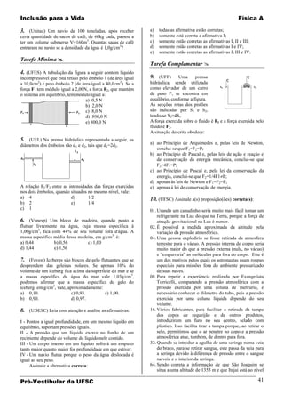 Inclusão para a Vida                                                                                          Física A

3. (Unitau) Um navio de 100 toneladas, após receber           a)   todas as afirmativa estão corretas;
certa quantidade de sacos de café, de 60kg cada, passou a     b)   somente está correta a afirmativa I;
ter um volume submerso V=160m3. Quantas sacas de café         c)   somente estão corretas as afirmativas I, II e III;
entraram no navio se a densidade da água é 1,0g/cm3?          d)   somente estão corretas as afirmativas I e IV;
                                                              e)   somente estão corretas as afirmativas I, III e IV.
Tarefa Mínima 
                                                              Tarefa Complementar 
4. (UFES) A tubulação da figura a seguir contém líquido
incompressível que está retido pelo êmbolo 1 (de área igual   9. (UFF)       Uma      prensa
a 10,0cm2) e pelo êmbolo 2 (de área igual a 40,0cm2). Se a    hidráulica, sendo utilizada
força F1 tem módulo igual a 2,00N, a força F2, que mantém     como elevador de um carro
o sistema em equilíbrio, tem módulo igual a:                  de peso P, se encontra em
                                  a) 0,5 N                    equilíbrio, conforme a figura.
                                  b) 2,0 N                    As secções retas dos pistões
                                  c) 8,0 N                    são indicadas por S1 e S2,
                                  d) 500,0 N                  tendo-se S2=4S1.
                                  e) 800,0 N                  A força exercida sobre o fluido é F1 e a força exercida pelo
                                                              fluido é F2.
                                                              A situação descrita obedece:
5. (UEL) Na prensa hidráulica representada a seguir, os
diâmetros dos êmbolos são d1 e d2, tais que d1=2d2.           a) ao Princípio de Arquimedes e, pelas leis de Newton,
                                                                 conclui-se que F1=F2=P;
                                                              b) ao Princípio de Pascal e, pelas leis de ação e reação e
                                                                 de conservação da energia mecânica, conclui-se que
                                                                 F2=4F1=P;
                                                              c) ao Princípio de Pascal e, pela lei da conservação da
                                                                 energia, conclui-se que F2=1/4F1 P;
                                                              d) apenas às leis de Newton e F1=F2=P;
A relação F1/F2 entre as intensidades das forças exercidas    e) apenas à lei de conservação de energia.
nos dois êmbolos, quando situados no mesmo nível, vale:
a) 4                      d)       1/2                        10. (UFSC) Assinale a(s) proposição(ões) correta(s):
b) 2                      e)       1/4
c) 1                                                          01. Usando um canudinho seria muito mais fácil tomar um
                                                                  refrigerante na Lua do que na Terra, porque a força de
6. (Vunesp) Um bloco de madeira, quando posto a                   atração gravitacional na Lua é menor.
flutuar livremente na água, cuja massa específica à           02. É possível a medida aproximada da altitude pela
1,00g/cm3, fica com 44% de seu volume fora d'água. A              variação da pressão atmosférica.
massa específica média dessa madeira, em g/cm3, é:            04. Uma pessoa explodiria se fosse retirada da atmosfera
a) 0,44          b) 0,56         c) 1,00                          terrestre para o vácuo. A pressão interna do corpo seria
d) 1,44          e) 1,56                                          muito maior do que a pressão externa (nula, no vácuo)
                                                                  e “empurraria” as moléculas para fora do corpo. Este é
7. (Fuvest) Icebergs são blocos de gelo flutuantes que se         um dos motivos pelos quais os astronautas usam roupas
desprendem das geleiras polares. Se apenas 10% do                 especiais para missões fora do ambiente pressurizado
volume de um iceberg fica acima da superfície do mar e se         de suas naves.
a massa específica da água do mar vale 1,03g/cm3,             08. Para repetir a experiência realizada por Evangelista
podemos afirmar que a massa específica do gelo do                 Torricelli, comparando a pressão atmosférica com a
iceberg, em g/cm3, vale, aproximadamente:                         pressão exercida por uma coluna de mercúrio, é
a) 0,10.                   c) 0,93.       e) 1,00.                necessário conhecer o diâmetro do tubo, pois a pressão
b) 0,90.                   d) 0,97.                               exercida por uma coluna líquida depende do seu
                                                                  volume.
8. (UDESC) Leia com atenção e analise as afirmativas.         16. Vários fabricantes, para facilitar a retirada da tampa
                                                                  dos copos de requeijão e de outros produtos,
I - Pontos a igual profundidade, em um mesmo líquido em           introduziram um furo no seu centro, selado com
equilíbrio, suportam pressões iguais.                             plástico. Isso facilita tirar a tampa porque, ao retirar o
II - A pressão que um líquido exerce no fundo de um               selo, permitimos que o ar penetre no copo e a pressão
recipiente depende do volume do líquido nele contido.             atmosférica atue, também, de dentro para fora.
III - Um corpo imerso em um líquido sofrerá um empuxo         32. Quando se introduz a agulha de uma seringa numa veia
tanto maior quanto maior for profundidade em que estiver.         do braço, para se retirar sangue, este passa da veia para
IV - Um navio flutua porque o peso da água deslocada é            a seringa devido à diferença de pressão entre o sangue
igual ao seu peso.                                                na veia e o interior da seringa.
      Assinale a alternativa correta:                         64. Sendo correta a informação de que São Joaquim se
                                                                  situa a uma altitude de 1353 m e que Itajaí está ao nível

Pré-Vestibular da UFSC                                                                                                  41
 