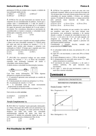 Inclusão para a Vida                                                                                     Física A

permanecer 0,100s em contato com a raquete, o módulo da     9. (UFSCar) Um partícula se move em uma reta com
sua aceleração média será de:                               aceleração constante. Sabe-se que no intervalo de tempo de
a) 100m/s2       c) 300 m/s2    e) 600 m/s2                 10s ela passa duas vezes pelo mesmo ponto dessa reta, com
           2                2
b) 200 m/s       d) 500 m/s                                 velocidades de mesmo módulo, v=4,0m/s, em sentidos
                                                            opostos. O módulo do deslocamento e o espaço percorrido
5. (UFSCar) Em um piso horizontal um menino dá um           pela partícula nesse intervalo de tempo são,
empurrão em seu caminhãozinho de plástico. Assim que o      respectivamente:
contato entre o caminhãozinho e a mão do menino é           a) 0,0 m e 10 m.    c) 10 m e 5,0 m.    e) 20 m e 20 m.
desfeito, observa-se que em um tempo de 6 s o brinquedo     b) 0,0 m e 20 m.    d) 10 m e 10 m.
foi capaz de percorrer uma distância de 9 m até cessar o
movimento. Se a resistência oferecida ao movimento do       10. (UFSC) No momento em que acende a luz verde de
caminhãozinho se manteve constante, a velocidade inicial    um semáforo, uma moto e um carro iniciam seus
obtida após o empurrão, em m/s, foi de:                     movimentos, com acelerações constantes e de mesma
a) 1,5.           c) 4,5.         e) 9,0.                   direção e sentido. A variação de velocidade da moto é de
b) 3,0.           d) 6,0.                                   0,5 m/s e a do carro é de 1,0 m/s, em cada segundo, até
                                                            atingirem as velocidades de 30 m/s e 20 m/s,
6. (PUC-Rio) Um carro viajando em uma estrada retilínea     respectivamente, quando, então, seguem o percurso em
e plana com uma velocidade constante V1=72km/h passa        movimento retilíneo uniforme.
por outro que está em repouso no instante t = 0 s. O        Considerando a situação descrita, assinale a(s)
segundo carro acelera para alcançar o primeiro com          proposição(ões) CORRETA(S).
aceleração a2=2,0m/s2. O tempo que o segundo carro leva
para atingir a mesma velocidade do primeiro é:              01. A velocidade média da moto, nos primeiros 80 s, é de
a) 1,0 s.         c) 5,0 s.       e) 20,0 s.                    20,5 m/s.
b) 2,0 s.         d) 10,0 s.                                02. Após 60 s em movimento, o carro está 200 m à frente
                                                                da moto.
7. (PUC-PR) Um automóvel trafega em uma estrada             04. A moto ultrapassa o carro a 1 200 m do semáforo.
retilínea. No instante t = 0 s, os freios são acionados,    08. A ultrapassagem do carro pela moto ocorre 75 s após
causando uma aceleração constante até anular a                  ambos arrancarem no semáforo.
velocidade, como mostra a figura.                           16. O movimento da moto é acelerado e o do carro é
A tabela mostra a velocidade em determinados instantes.         retilíneo uniforme, 50s após iniciarem seus
                                                                movimentos.
                                                            32. 40 s após o início de seus movimentos, o carro e a
                                                                moto têm a mesma velocidade.

Com base nestas informações, são feitas algumas
afirmativas a respeito do movimento:                         UNIDADE 4
I - O automóvel apresenta uma aceleração no sentido do
  deslocamento.                                                         GRÁFICOS CINEMÁTICOS
II - O deslocamento do veículo nos primeiros 2 s é 34 m.
III - A aceleração do veículo é -1,5 m/s2.                              MOVIMENTO UNIFORME (MU)
IV - A velocidade varia de modo inversamente
  proporcional ao tempo decorrido.                          Posição X tempo     tg     = |v|
V - A velocidade do veículo se anula no instante 7,5 s.
                                                            Mov. Progressivo (v > 0)
Está correta ou estão corretas:
                                                                    x
a) somente I.    c) somente III.          e) II e V.
b) I e II.       d) IV e V.

Tarefa Complementar 
                                                              x0
8. (PUC-RS) Um "motoboy" muito apressado, deslocando-
se a 30m/s, freou para não colidir com um automóvel a sua
frente. Durante a frenagem, sua moto percorreu 30m de                                               t
distância em linha reta, tendo sua velocidade
uniformemente reduzida até parar, sem bater no
automóvel. O módulo da aceleração média da moto, em         Mov. Retrógrado (v < 0)
m/s2, enquanto percorria a distância de 30m, foi de:
a) 10             c) 30             e) 108
b) 15             d) 45




Pré-Vestibular da UFSC                                                                                              5
 