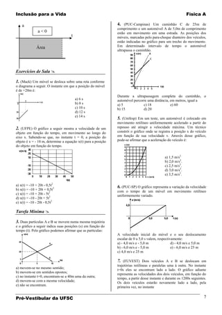 Inclusão para a Vida                                                                                          Física A

    a                                                          4. (PUC-Campinas) Um caminhão C de 25m de
                                                               comprimento e um automóvel A de 5,0m de comprimento
               a<0                                             estão em movimento em uma estrada. As posições dos
                                    t                          móveis, marcadas pelo para-choque dianteiro dos veículos,
                                                               estão indicadas no gráfico para um trecho do movimento.
              Área                                             Em determinado intervalo de tempo o automóvel
                                                               ultrapassa o caminhão.




Exercícios de Sala 

1. (Mack) Um móvel se desloca sobre uma reta conforme
o diagrama a seguir. O instante em que a posição do móvel
é de +20m é:
                                                               Durante a ultrapassagem completa do caminhão, o
                                        a) 6 s                 automóvel percorre uma distância, em metros, igual a
                                        b) 8 s                 a) 5            c) 18             e) 60
                                        c) 10 s                b) 15           d) 20
                                        d) 12 s
                                        e) 14 s
                                                               5. (Unifesp) Em um teste, um automóvel é colocado em
                                                               movimento retilíneo uniformemente acelerado a partir do
2. (UFPE) O gráfico a seguir mostra a velocidade de um         repouso até atingir a velocidade máxima. Um técnico
objeto em função do tempo, em movimento ao longo do            constrói o gráfico onde se registra a posição x do veículo
eixo x. Sabendo-se que, no instante t = 0, a posição do        em função de sua velocidade v. Através desse gráfico,
objeto é x = - 10 m, determine a equação x(t) para a posição   pode-se afirmar que a aceleração do veículo é:
do objeto em função do tempo.


                                                                                               a) 1,5 m/s2
                                                                                               b) 2,0 m/s2.
                                                                                               c) 2,5 m/s2.
                                                                                               d) 3,0 m/s2.
                                                                                               e) 3,5 m/s2.

a) x(t) = -10 + 20t - 0,5t2                                    6. (PUC-SP) O gráfico representa a variação da velocidade
b) x(t) = -10 + 20t + 0,5t2                                    com o tempo de um móvel em movimento retilíneo
c) x(t) = -10 + 20t - 5t2                                      uniformemente variado.
d) x(t) = -10 - 20t + 5t2
e) x(t) = -10 - 20t - 0,5t2

Tarefa Mínima 

3. Duas partículas A e B se movem numa mesma trajetória
e o gráfico a seguir indica suas posições (s) em função do
tempo (t). Pelo gráfico podemos afirmar que as partículas:
                                                               A velocidade inicial do móvel e o seu deslocamento
                                                               escalar de 0 a 5,0 s valem, respectivamente:
                                                               a) - 4,0 m/s e - 5,0 m               d) - 4,0 m/s e 5,0 m
                                                               b) - 6,0 m/s e - 5,0 m               e) - 6,0 m/s e 25 m
                                                               c) 4,0 m/s e 25 m

                                                               7. (FUVEST) Dois veículos A e B se deslocam em
                                                               trajetórias retilíneas e paralelas uma à outra. No instante
a) movem-se no mesmo sentido;
                                                               t=0s eles se encontram lado a lado. O gráfico adiante
b) movem-se em sentidos opostos;
                                                               representa as velocidades dos dois veículos, em função do
c) no instante t=0, encontram-se a 40m uma da outra;
                                                               tempo, a partir desse instante e durante os 1200s seguintes.
d) movem-se com a mesma velocidade;
                                                               Os dois veículos estarão novamente lado a lado, pela
e) não se encontram.
                                                               primeira vez, no instante


Pré-Vestibular da UFSC                                                                                                   7
 